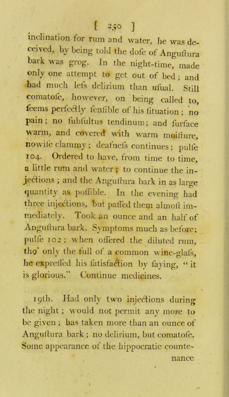 inclination for rum and water, he was de- ceived, by being told the dofe of Anguftura bark was grog. In the night-time, made only one attempt to get out of bed; and had much lefs delirium than ufual. Still comatofe, however, on being called to, feems perfectly fenfible of his fituation ; no pain; no fubfultus tendinum; and furface warm, and covered with wrarm moifture, nowife clammy; deafnefs continues; pulfe 104. Ordered to have, from time to time, a little rum and water; to continue the in- jections ; and the Anguftura bark in as large quantity as poffible. In the evening had three in jections, but paffed them almoft im- mediately. Took an ounce and an half of Anguftura bark. Symptoms much as before; pulfe 102; when offered the diluted rum, tho' only the full of a common wine-glafs, he expreiled his fatisfaclion by faying,  it is glorious. Continue medicines. 19th. Had only two injections during the night; would not permit any more to be given ; has taken more than an ounce of Anguftura bark ; no delirium, but comatofe. Some appearance of the hippocratic counte- nance