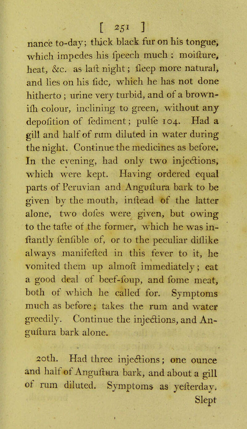 nance to-day; thick black fur on his tongue, which impedes his fpeech much : moifture, heat, &c. as laft night; ileep more natural, and lies on his fide, which he has not done hitherto ; urine very turbid, and of a brown- ilh colour, inclining to green, without any depofition of fediment; pulfe 104. Had a gill and half of rum diluted in water during the night. Continue the medicines as before. In the evening, had only two injections, which were kept. Having ordered equal parts of Peruvian and Angullura bark to be given by the mouth, inftead of the latter alone, two dofes were given, but owing to the tafte of the former, which he was in- ftantly fenlible of, or to the peculiar dhlike always manifefted in this fever to it, he vomited them up almoft immediately; eat a good deal of beef-foup, and fome meat, both of which he called for. Symptoms much as before; takes the rum and water greedily. Continue the injections, and An- gullura bark alone. 30th. Had three injections; one ounce and half of Angullura bark, and about a gill of rum diluted. Symptoms as yellerday. Slept