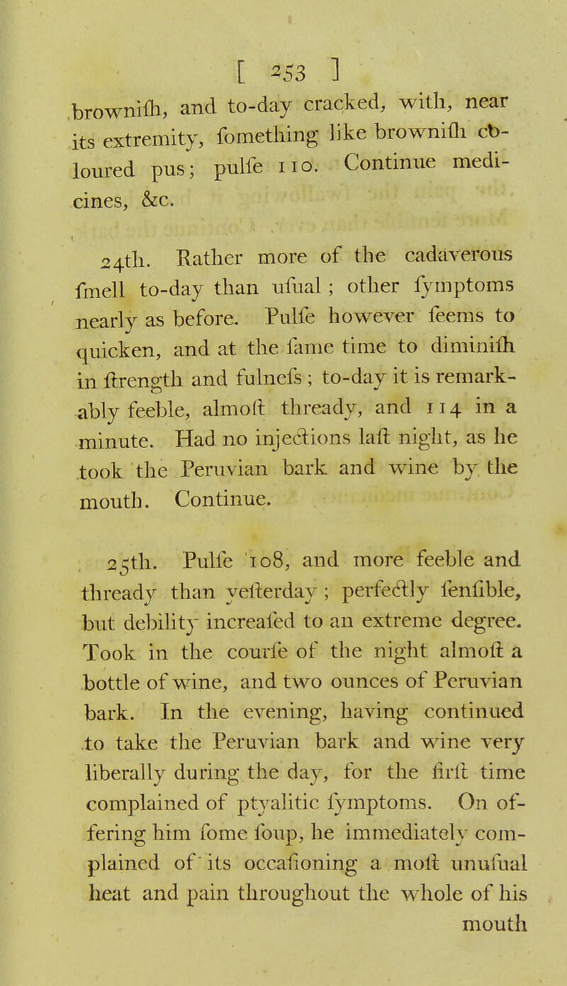brownim, and to-day cracked, with, near its extremity, fomething like brownim cb- loured pus; pulfe no. Continue medi- cines, &c. 24th. Rather more of the cadaverous fmell to-day than ufual; other fymptoms nearly as before. Pulfe however feems to quicken, and at the lame time to di minim in ftrength and fulnefs ; to-day it is remark- ably feeble, almoft thready, and 114 in a minute. Had no injections laft night, as he took the Peruvian bark and wine by the mouth. Continue. 25th. Pulfe 108, and more feeble and thready than yefterday ; perfectly fenfible, but debility increafed to an extreme degree. Took in the courfe of the night almoft a bottle of wine, and two ounces of Peruvian bark. In the evening, having continued to take the Peruvian bark and wine very liberally during the day, for the flrft time complained of ptyalitic fymptoms. On of- fering him fome foup, he immediately com- plained of' its occaiioning a molt unufual heat and pain throughout the whole of his mouth