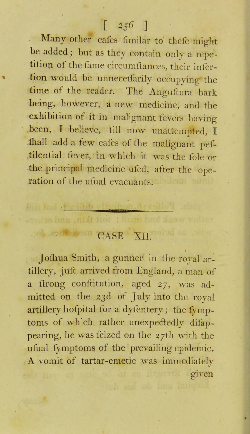 [ ^ ] Many other cafes fimilar to' thefe might be added; but as they contain only a repe- tition of the fame circumftances, their infer- tion would be un'neceflarily occupying the time of the reader. The Angultura bark being, however, a new medicine, and the exhibition of it in malignant fevers hating .been, I believe, till now unattempted, I lhail add a few cafes of the malignant pef- tilential fever, in which it was the fole or the principal medicine ufed, after the ope- ration of the ufual cvacuants. CASE XII. ■ Jom.ua Smith, a gunner in the royal ar- tillery, jult arrived from England, a man of a itrong conflitution, aged zy, was ad- mitted on the 23d of July into the royal artillery hofpital for a dyfentery ; the fymp- toms of wh'ch rather unexpectedly difap- pearing, he was feized on the 27th with the ufual fymptoms of the prevailing epidemic. A vomit of tartar-emetic was immediately given