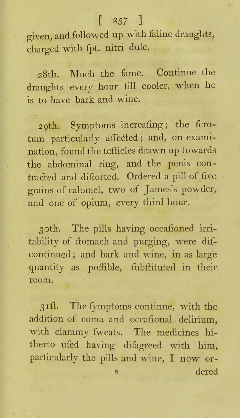 t «57 ] given, and followed up with faline draughts,, charged with fpt. nitri dulc. 28th. Much the fame. Continue the draughts every hour till cooler, when he is to have bark and wine. 29th. Symptoms increafing; the fcro- tum particularly affected; and, on exami- nation, found the tefticles drawn up towards the abdominal ring, and the penis con- tracted and diftorted. Ordered a pill of five grains of calomel, two of James's powder, and one of opium, every third hour. 30th. The pills having occafioned irri- tability of ftomach and purging, were dis- continued ; and bark and wine, in as large quantity as poffible, fubftituted in their room. 31ft. The fymptoms continue, with the addition of coma and occalional delirium, with clammy fweats. The medicines hi- therto ufed having difagreed with him, particularly the pills and wine, I now or- s dercd