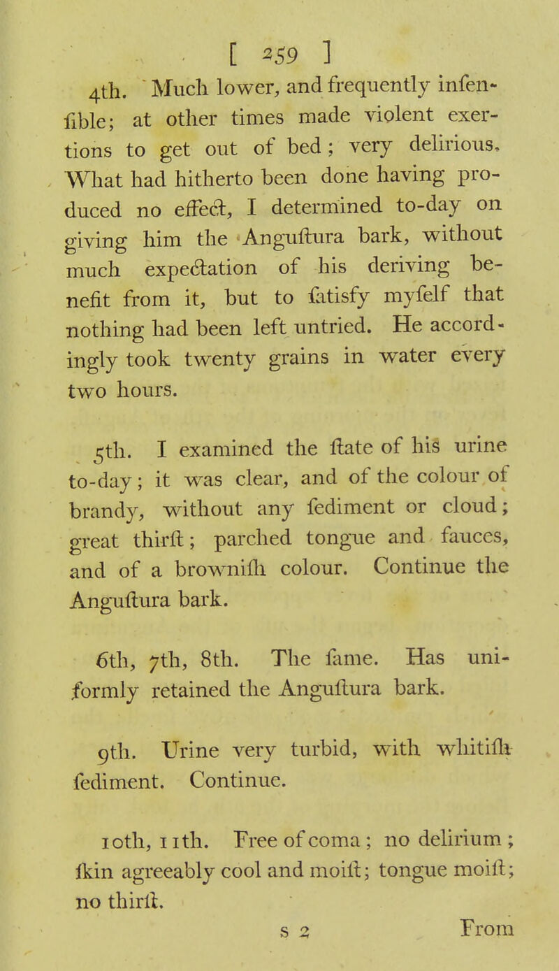 4th. ' Much lower, and frequently infen- fible; at other times made violent exer- tions to get out of bed; very delirious. What had hitherto been done having pro- duced no effect, I determined to-day on giving him the Anguftura bark, without much expectation of his deriving be- nefit from it, but to fatisfy myfelf that nothing had been left untried. He accord- ingly took twenty grains in water every two hours. 5th. I examined the Hate of his urine to-day; it was clear, and of the colour of brandy, without any fediment or cloud; great thirft; parched tongue and fauces, and of a browniih colour. Continue the Anguftura bark. 6th, 7th, 8th. The fame. Has uni- formly retained the Anguftura bark. 9th. Urine very turbid, with whitifli fediment. Continue. 10th, 1 ith. Free of coma ; no delirium ; fkin agreeably cool and moiit; tongue moift; no thirft. s 3 From