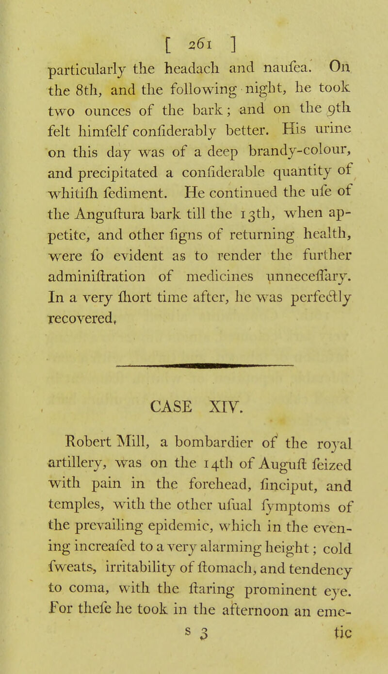particularly the headach and naufea. On the 8th, and the following night, he took two ounces of the bark; and on the 9th felt himfelf confiderablv better. His urine on this day was of a deep brandy-colour, and precipitated a considerable quantity of whitifh fediment. He continued the ufe of the Anguftura bark till the 13th, when ap- petite, and other hgns of returning health, were fo evident as to render the further adminillration of medicines unnecerlliry. In a very fliort time after, he was perfectly recovered, CASE XIV. Robert Mill, a bombardier of the royal artillery, was on the 14th of AugufI feized with pain in the forehead, fmciput, and temples, with the other ufual fymptoms of the prevailing epidemic, which in the even- ing increafed to a very alarming height; cold fweats, irritability of ftomach, and tendency to coma, with the flaring prominent eye. For thefe he took in the afternoon an erac-