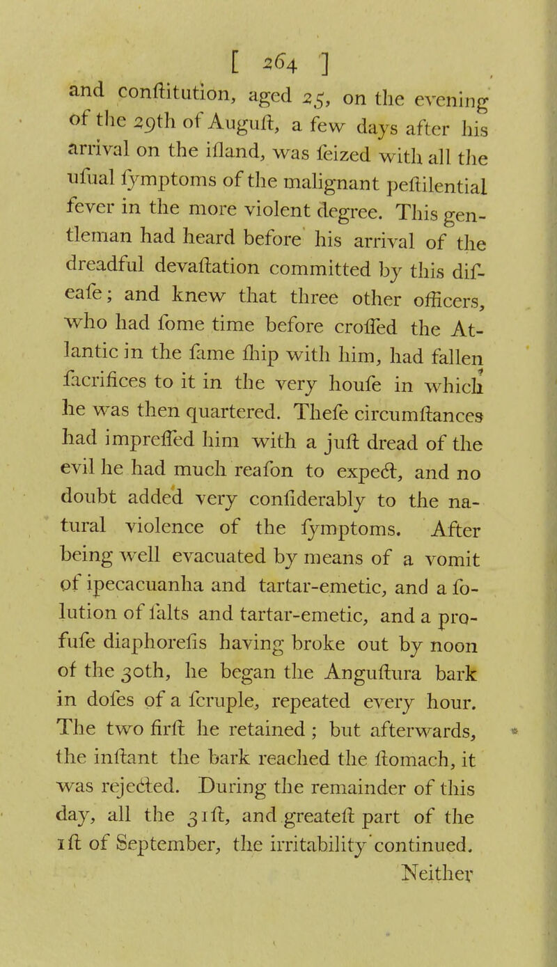 [ *<m i and conftitution, aged 23, on the evening of the 59th of Auguft, a few days after his arrival on the ifland, was feized with all the ufual fymptoms of the malignant peftilential fever in the more violent degree. This gen- tleman had heard before his arrival of the dreadful devaftation committed by this dif- eafe; and knew that three other officers, who had fome time before crolfed the At- lantic in the fame fhip with him, had fallen Sacrifices to it in the very houfe in which lie was then quartered. Thefe circumftances had imprelTed him with a juft dread of the evil he had much reafon to expecl, and no doubt added very confiderably to the na- tural violence of the lymptoms. After being well evacuated by means of a vomit of ipecacuanha and tartar-emetic, and a fo- lution of falts and tartar-emetic, and a pro- fufe diaphorefis having broke out by noon of the 30th, he began the Anguftura bark in dofes of a fcruple, repeated every hour. The two firft he retained; but afterwards, the inftant the bark reached the itomach, it was rejecled. During the remainder of this day, all the 31ft, and greateft part of the 1 ft of September, the irritability continued. Neither