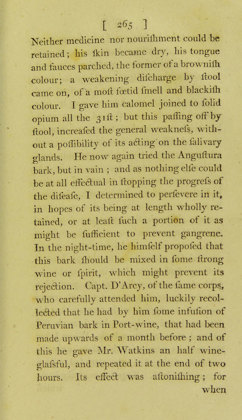 I 26s ] Neither medicine nor nourifhment could be retained; his ikin became dry, his tongue and fauces parched, the former of abrownhli colour; a weakening difcharge by ilool came on, of a moft foetid fmell and blackifli colour. I gave him calomel joined to folid opium all the 31ft; but this palling off by ftool, increafed the general weaknefs, with- out a poffibility of its acting on the ialivaiy glands. He now again tried the Anguftura bark, but in vain ; and as nothing elfe could be at all effectual in Hopping the progrefs of the difeafe, I determined to perfevere in it, in hopes of its being at length wholly re- tained, or at leaft fuch a portion of it as might be fufficient to prevent gangrene. In the night-time, he himfelf propofed that this bark mould be mixed in fome itrong wine or fpirit, which might prevent its rejection. Capt. D'Arcy, of the fame corps,, who carefully attended him, luckily recol- lected that he had by him fome infufion of Peruvian bark in Port-wine, that had been made upwards of a month before ; and of this he gave Mr. Watkins an half wine- glafsful, and repeated it at the end of two hours. Its effect was aftoniming; for when