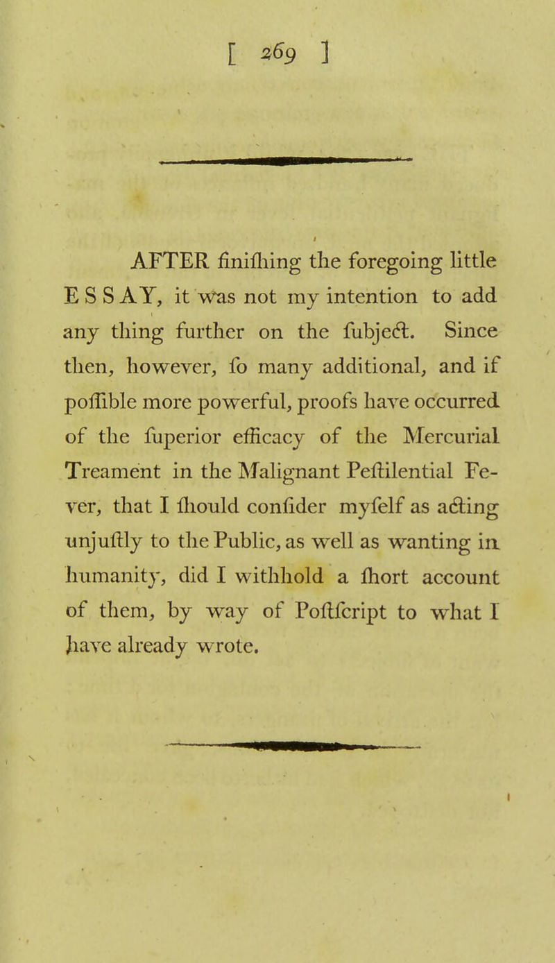 [ ^9 1 AFTER finiihing the foregoing little ESS AY, it was not my intention to add any thing further on the fubje<5i. Since then, however, fo many additional, and if pofTible more powerful, proofs have occurred of the fuperior efficacy of the Mercurial Treament in the Malignant Peftilential Fe- ver, that I mould confider myfelf as acting unjuftly to the Public, as well as wanting in humanity, did I withhold a Ihort account of them, by way of Poltfcript to what I have already wrote.