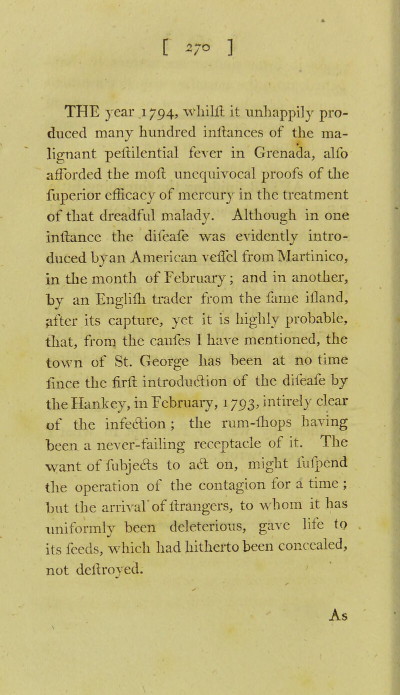 [ 5/0 ] THE year 1794, whiUl it unhappily pro- duced many hundred inftances of the ma- lignant peltilential fever in Grenada, alfo afforded the molt unequivocal proofs of the fuperior efficacy of mercury in the treatment of that dreadful malady. Although in one inftance the difeafe was evidently intro- duced by an American veflel from Martinico, in the month of February; and in another, by an Englifh trader from the fame illand, after its capture, yet it is highly probable, that, from the caufes I have mentioned, the town of St. George has been at no time fmce the firft introduction of the difeafe by the Hankey, in February, 1793, intirely clear of the infection ; the rum-mops having been a never-failing receptacle of it. The want of fubjecis to act on, might fufpend the operation of the contagion for a time ; but the arrival'of ltrangers, to whom it has uniformly been deleterious, gave life to its feeds, wdiich had hitherto been concealed, not dellroyed. As