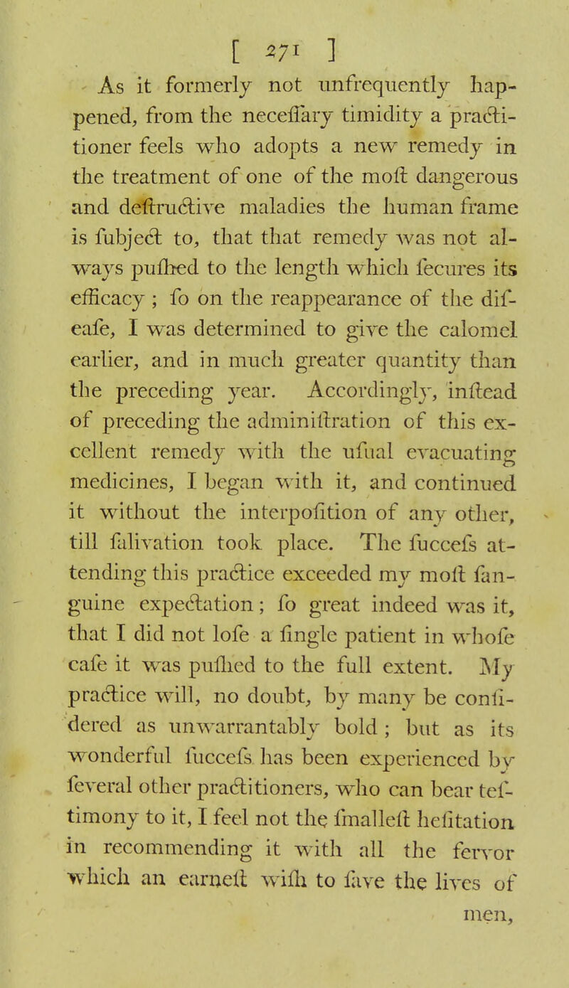 [ *7i ] As it formerly not unfrequently hap- pened, from the neceffary timidity a practi- tioner feels who adopts a new remedy in the treatment of one of the moll dangerous and deftructive maladies the human frame is fubject to, that that remedy Avas not al- ways puflbed to the length which fecures its efficacy ; fo on the reappearance of the dif- eafe, I was determined to give the calomel earlier, and in much greater quantity than the preceding year. Accordingly, inftead of preceding the admin iteration of this ex- cellent remedy with the ufual evacuating medicines, I began with it, and continued it without the interposition of any other, till falivation took place. The fuccefs at- tending this practice exceeded my molt fan- guine expectation; fo great indeed was it, that I did not lofe a fingle patient in whofe cafe it was pulhed to the full extent. My practice will, no doubt, by many be confi- dered as unwarrantably bold ; but as its wonderful fuccefs has been experienced by feveral other practitioners, who can bear tes- timony to it, I feel not the fmallelt hefitation in recommending it with all the fervor which an earnelt wifh to fave the lives of men,