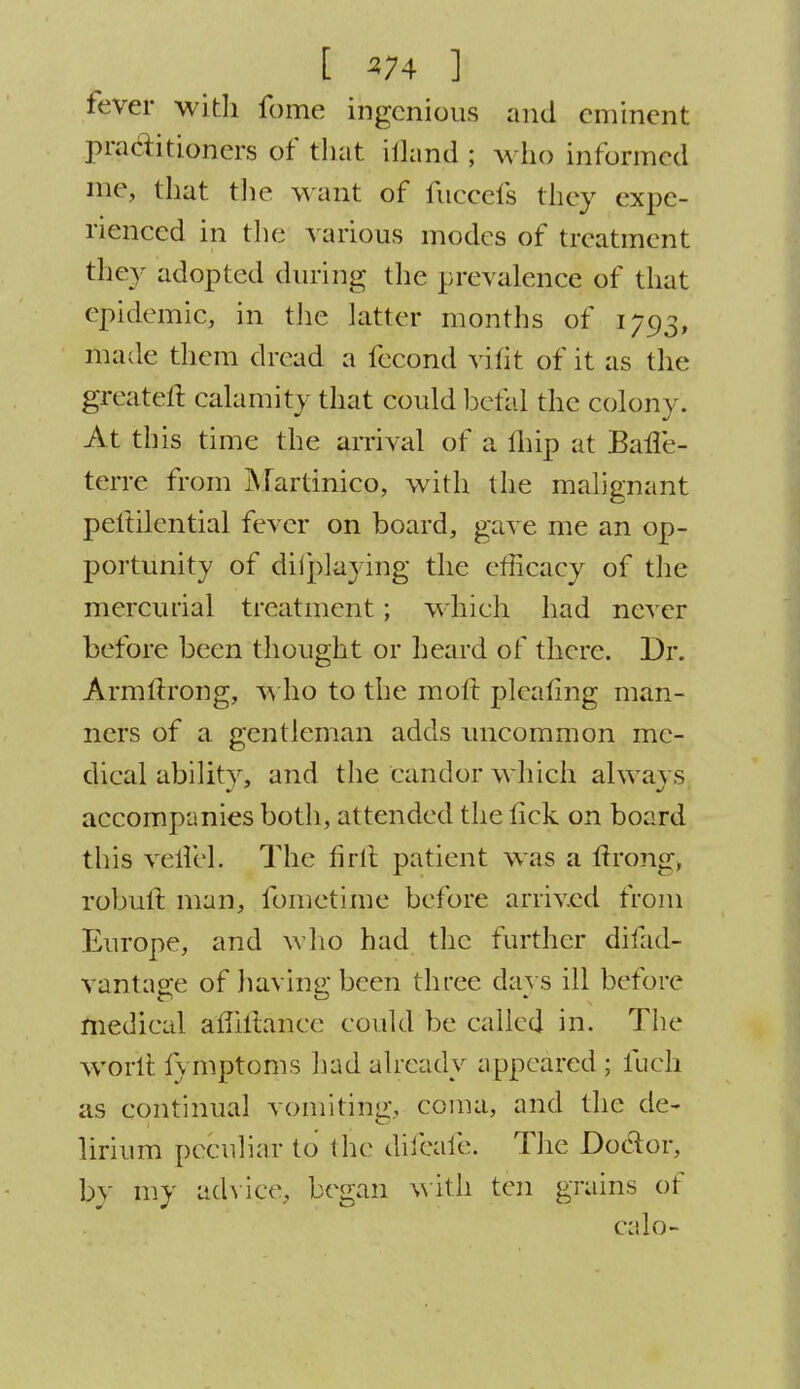 [ ]j fever with fome ingenious and eminent practitioners of that ifland ; who informed me, that the M ailt of fuccefs they expe- rienced in the various modes of treatment they adopted during the prevalence of that epidemic,, in the latter months of 1793, made them dread a fecond vilit of it as the greatert calamity that could betid the colony. At this time the arrival of a Ihip at Barle- terre from Martinico, with the malignant pettilential fever on board, gave me an op- portunity of diiplaying the efficacy of the mercurial treatment; whieh had never before been thought or heard of there. Dr. Armllrong, who to the molt pleating man- ners of a gentleman adds uncommon me- dical abilitv. and the Candor which always accompanies both, attended the lick on board this verTel. The firft patient was a ftrong> robult man, fometime before arrived from Europe, and who had the further disad- vantage of having been three days ill before medical aliiltanee could be called in. The worlt fymptoms had already appeared ; fuck as continual vomiting, coma, and the de- lirium peculiar to (he difeafe. The Doclor, by my advice, began with ten grains of calo-