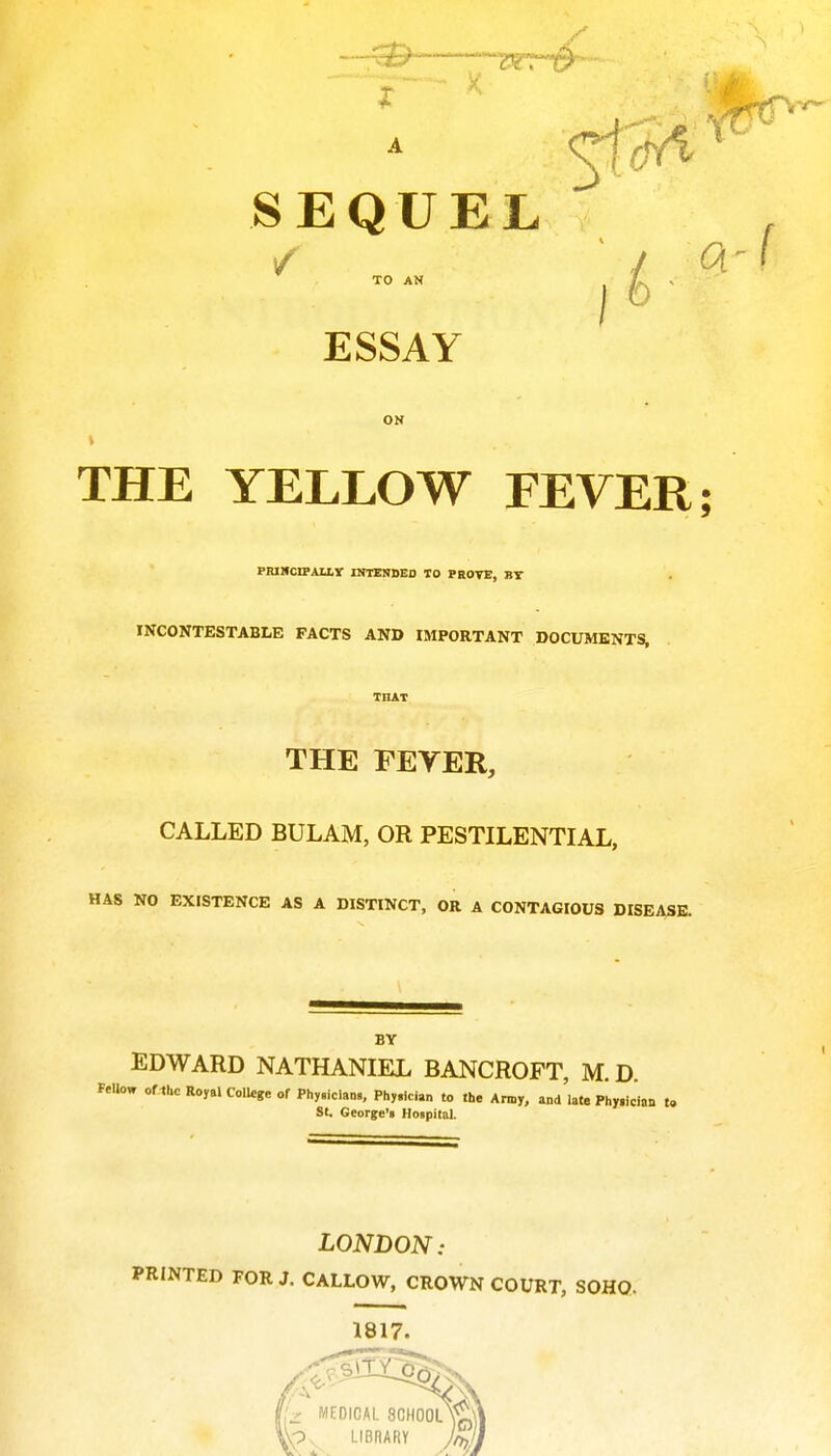 A SEQUEL ESSAY ON THE YELLOW FEVER; PRIHCIPAIXy INTENBED TO PROTE, BY INCONTESTABLE FACTS AND IMPORTANT DOCUMENTS, THE FEYER, CALLED BULAM, OR PESTILENTIAL, HAS NO EXISTENCE AS A DISTINCT, OR A CONTAGIOUS DISEASE. BY EDWARD NATHANIEL BANCROFT, M. D. Fallow oflhc Royal College of Phy.iclans, Phy.lcian ,o the Army, and late Physician to SI. George's Hospital. LONDON: PRINTED FOR J. CALLOW, CROWN COURT, SOHO- 1817. I'z MEDICAL SCHOOL LIBRARV