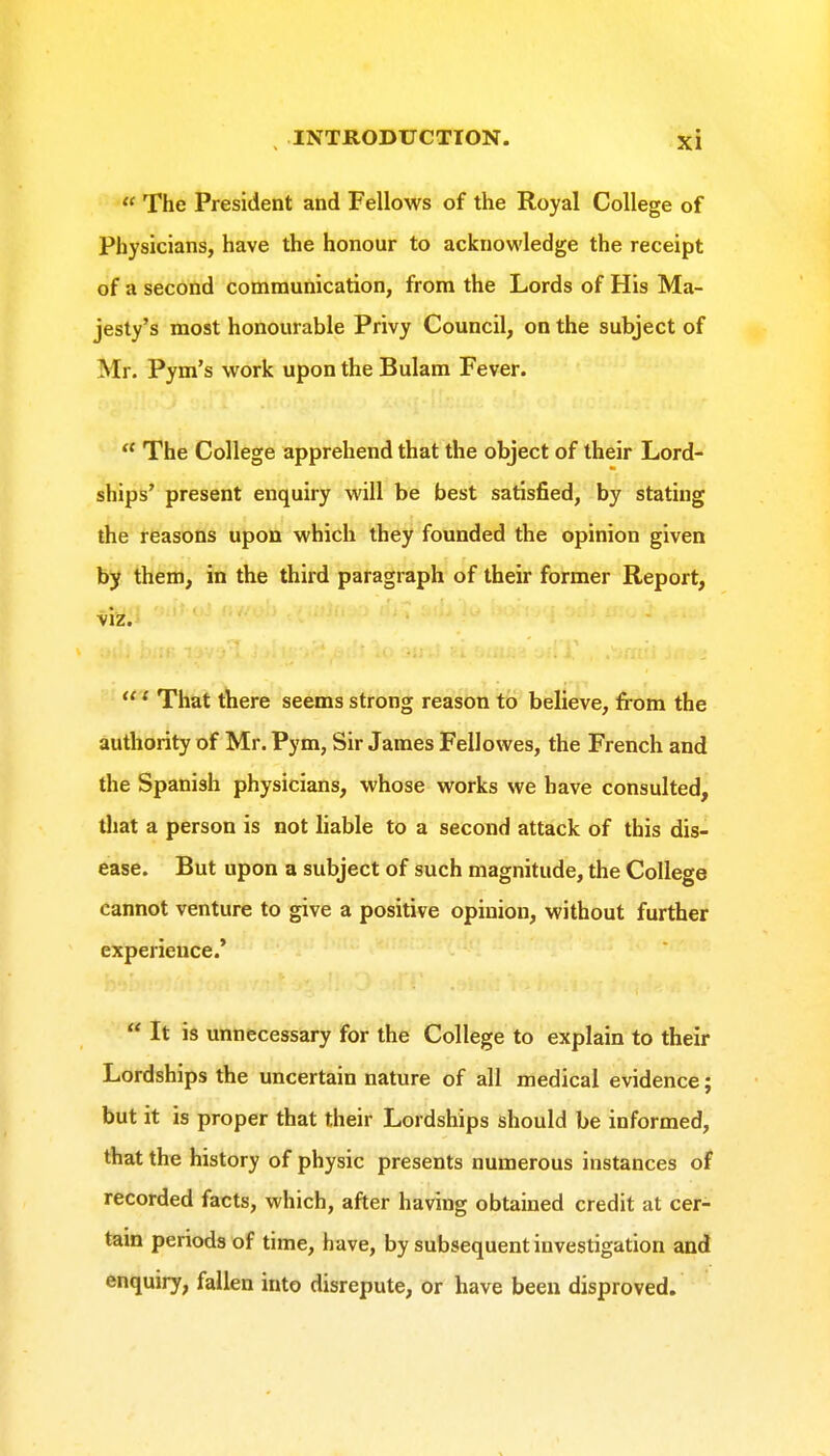  The President and Fellows of the Royal College of Physicians, have the honour to acknowledge the receipt of a second communication, from the Lords of His Ma- jesty's most honourable Privy Council, on the subject of Mr. Pym's work upon the Bulam Fever.  The College apprehend that the object of their Lord- ships' present enquiry will be best satisfied, by stating the reasons upon which they founded the opinion given by them, in the third paragraph of their former Report, viz.i ' That there seems strong reason to believe, from the authority of Mr. Pym, Sir James Fellowes, the French and the Spanish physicians, whose works we have consulted, that a person is not liable to a second attack of this dis- ease. But upon a subject of such magnitude, the College cannot venture to give a positive opinion, without further experience.'  It is unnecessary for the College to explain to their Lordships the uncertain nature of all medical evidence; but it is proper that their Lordships should be informed, that the history of physic presents numerous instances of recorded facts, which, after having obtained credit at cer- tain periods of time, have, by subsequent investigation and enquiry, fallen into disrepute, or have been disproved.