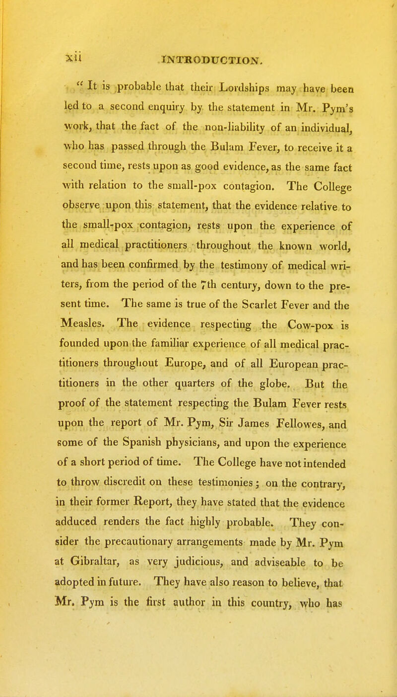  It is probable that their Lordships may have been led to a second enquiry by the statement in Mr. Pym's wojifj th^at the fact of the non-liability of an individual, who has passed through the Bulam Fever, to receive it a second time, rests upon as good evidence, as the same fact with relation to the small-pox contagion. The College observe upon this statement, that the evidence relative to the small-pox contagion, rests upon the experience of all medical practitioners throughout the known world, and has been confirmed by the testimony of medical wri- ters, from the period of the 7th century, down to the pre- sent time. The same is true of the Scarlet Fever and the Measles. The evidence respecting the Cow-pox is founded upon the familiar experience of all medical prac- titioners throughout Europe, and of all European prac- titioners in the other quarters of the globe. But the proof of the statement respecting the Bulam Fever rests upon the report of Mr. Pym, Sir James Fellowes, and some of the Spanish physicians, and upon the experience of a short period of time. The College have not intended to throw discredit on these testimonies; on the contrary, in their former Report, they have stated that the evidence adduced renders the fact highly probable. They con- sider the precautionary arrangements made by Mr. Pym at Gibraltar, as very judicious, and adviseable to be adopted in future. They have also reason to believe, that Mr. Pym is the first author in this country, who has