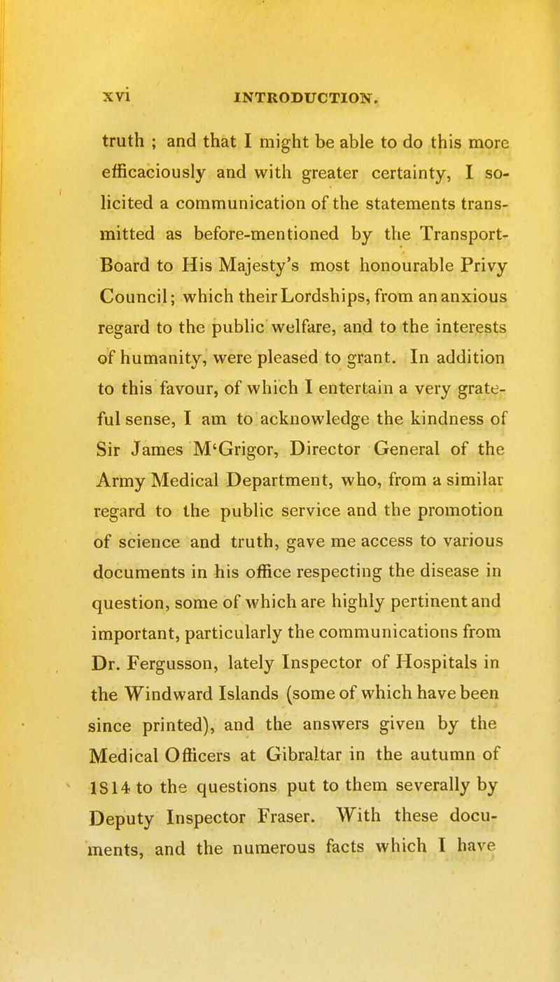 truth ; and that I might be able to do this more efficaciously and with greater certainty, I so- licited a communication of the statements trans- mitted as before-mentioned by the Transport- Board to His Majesty's most honourable Privy Council; which their Lordships, from an anxious regard to the public welfare, and to the interests of humanity, were pleased to grant. In addition to this favour, of which I entertain a very grate- ful sense, I am to acknowledge the kindness of Sir James M'Grigor, Director General of the Army Medical Department, who, from a similar regard to the public service and the promotion of science and truth, gave me access to various documents in his office respecting the disease in question, some of which are highly pertinent and important, particularly the communications from Dr. Fergusson, lately Inspector of Hospitals in the Windward Islands (some of which have been since printed), and the answers given by the Medical Officers at Gibraltar in the autumn of 1814 to the questions put to them severally by Deputy Inspector Fraser. With these docu- ments, and the numerous facts which I have