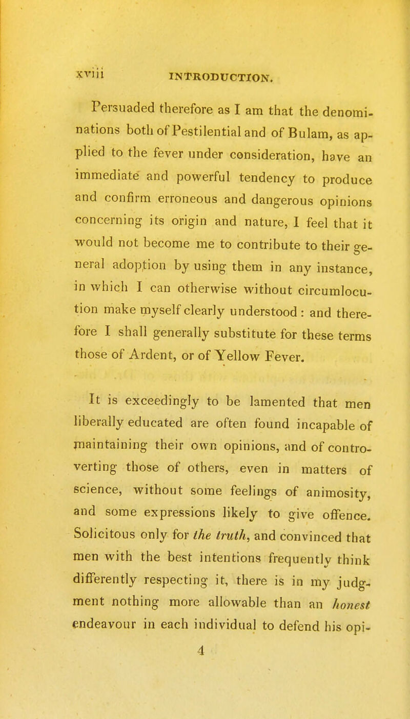 Persuaded therefore as I am that the denomi- nations both of Pestilential and of Bulam, as ap- plied to the fever under consideration, have an immediate and powerful tendency to produce and confirm erroneous and dangerous opinions concerning its origin and nature, I feel that it would not become me to contribute to their ge- neral adoption by using them in any instance, in which I can otherwise without circumlocu- tion make myself clearly understood: and there- fore I shall generally substitute for these terms those of Ardent, or of Yellow Fever. It is exceedingly to be lamented that men liberally educated are often found incapable of maintaining their own opinions, and of contro- verting those of others, even in matters of science, without some feelings of animosity, and some expressions likely to give offence. Solicitous only for ihe truth, and convinced that men with the best intentions frequently think differently respecting it, there is in my judg- ment nothing more allowable than an honest endeavour in each individual to defend his opi- 4