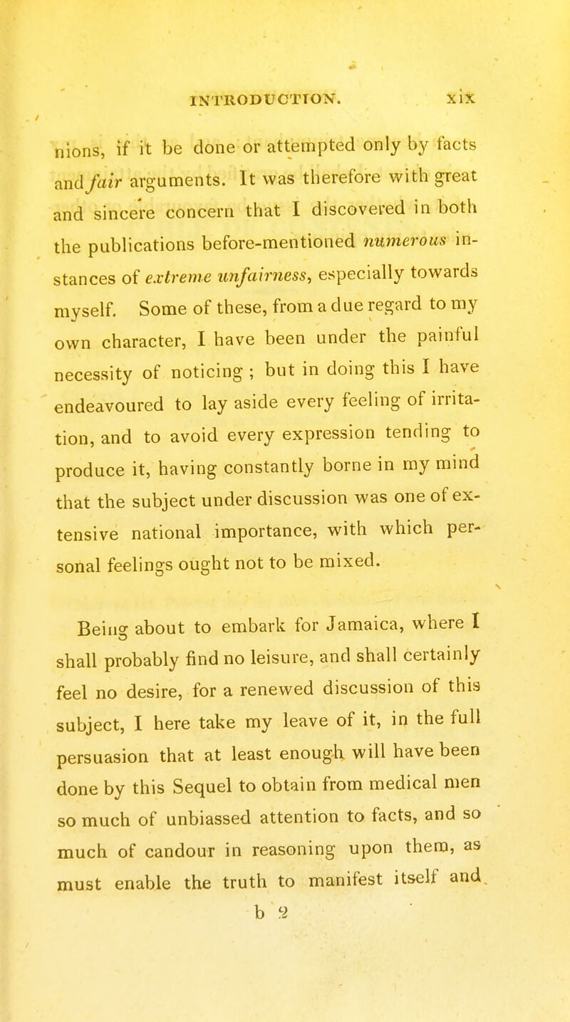 nions, if it be done or attempted only by facts and fair arguments. It was therefore with great and sincere concern that I discovered in both the publications before-mentioned numerous in- stances of extreme unfairness, especially towards myself. Some of these, from a due regard to my own character, I have been under the painful necessity of noticing ; but in doing this I have endeavoured to lay aside every feeling of irrita- tion, and to avoid every expression tending to produce it, having constantly borne in my mind that the subject under discussion was one of ex- tensive national importance, with which per- sonal feelings ought not to be mixed. Beino- about to embark for Jamaica, where I shall probably find no leisure, and shall certainly feel no desire, for a renewed discussion of this subject, I here take my leave of it, in the full persuasion that at least enough will have been done by this Sequel to obtain from medical men so much of unbiassed attention to facts, and so much of candour in reasoning upon them, as must enable the truth to manifest itself and