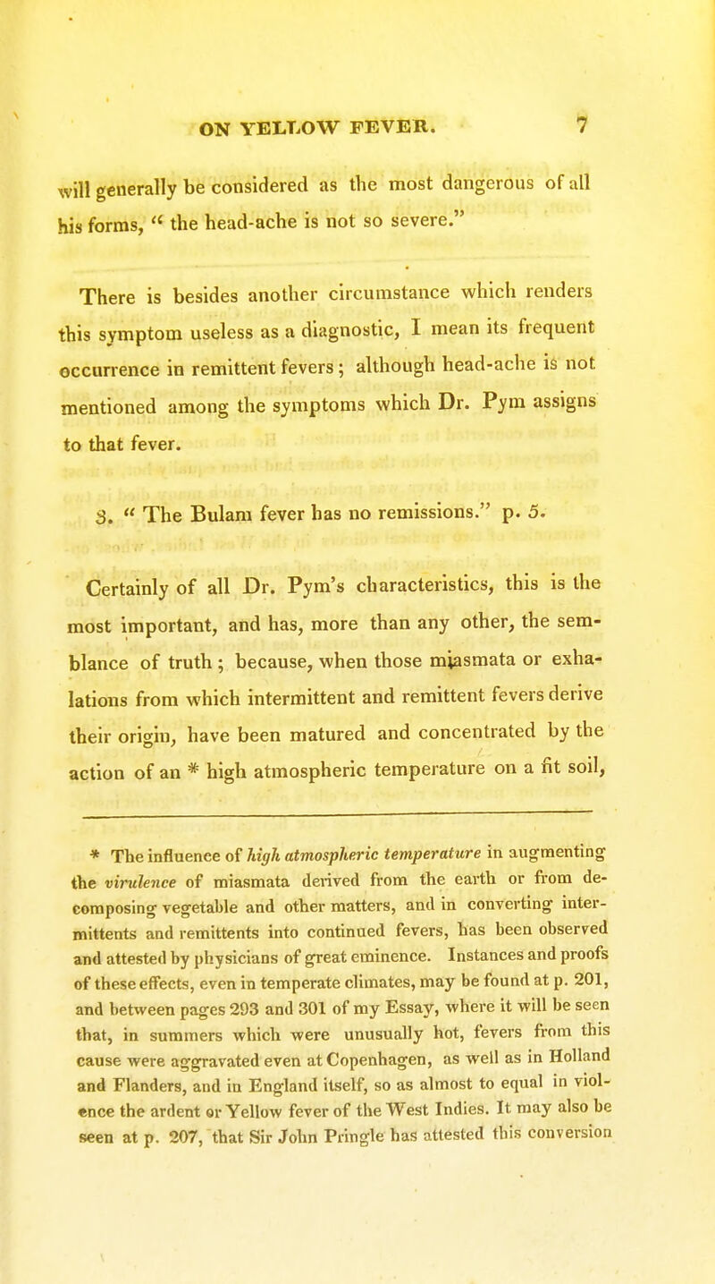 will generally be considered as the most dangerous of all his forms,  the head-ache is not so severe. There is besides another circumstance which renders this symptom useless as a diagnostic, I mean its frequent occunence in remittent fevers ; although head-ache is not mentioned among the symptoms which Dr. Pym assigns to that fever. 3.  The Bulam fever has no remissions. p. 5. Certainly of all Dr. Pym's characteristics, this is the most important, and has, more than any other, the sem- blance of truth ; because, when those miasmata or exha- lations from which intermittent and remittent fevers derive their origin, have been matured and concentrated by the action of an * high atmospheric temperature on a fit soil, * The influence of Idgh atmospheric temperature in augmenting the virulence of miasmata derived from the earth or from de- eomposing vegetable and other matters, and in converting inter- mittents and remittents into continued fevers, has been observed and attested by physicians of great eminence. Instances and proofs of these effects, even in temperate climates, may be found at p. 201, and between pages 293 and 301 of my Essay, where it will be seen that, in summers which were unusually hot, fevers from this cause were aggravated even at Copenhagen, as well as in Holland and Flanders, and in England itself, so as almost to equal in viol- ence the ardent or Yellow fever of the West Indies. It may also be seen at p. 207, that Sir John Piingle has attested this conversion