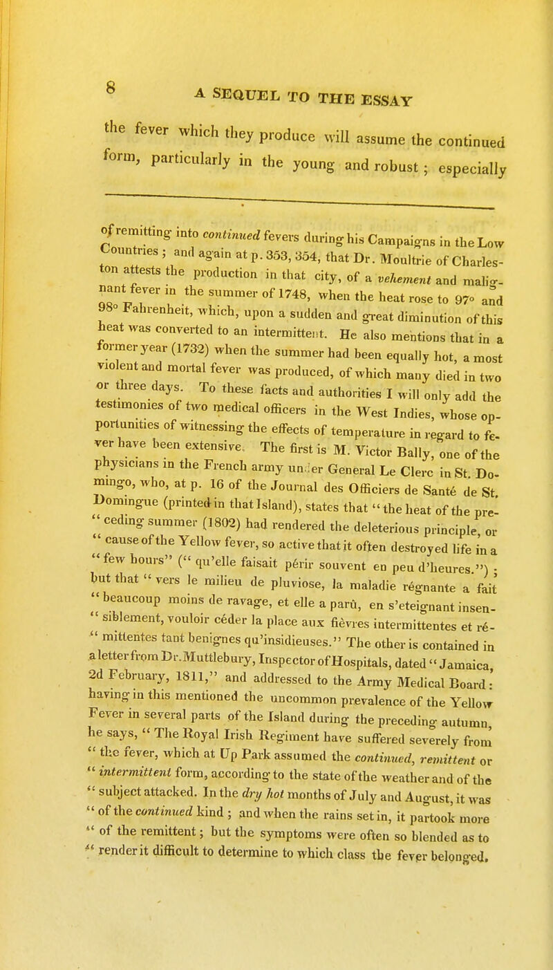 the fever which they produce will assume the continued form, particularly in the young and robust ; especially of rem.tting mto continued fevers during his Campaigns in the Low Countries ; an.l again at p. 353, 354, that Dr. Moultrie of Charles- ton attests the production in that city, of a vehement and mahg- nant fever in the summer of 1748, when the heat rose to 97 and 980 Fahrenheit, which, upon a sudden and gi-eat diminution of this heat was converted to an intermittent. He also mentions that in a former year (1732) when the summer had been equally hot, a most violent and mortal fever was produced, of which many died in two or three days. To these facts and authorities I will only add the testimonies of two medical officers in the West Indies, whose op- portunities of witnessing the effects of temperature in regard to L ver have been extensive The first is M. Victor Bally, one of the physicians m the French army un.ier General Le Clerc in St Do- mmgo, who, at p. 16 of the Journal des Officiers de Sante de St Domingue (printedin thatlsland), states that the heat of the pre-  ceding summer (1802) had rendered the deleterious principle or  cause of the Yellow fever, so active that it often destroyed life in a few hours ( qu'elle faisait p6rir souvent en peu d'heures ») • hut that  vers le milieu de pluviose, la maladie regnante a fait  beaucoup moins de ravage, et elle a paru, en s'eteignant insen-  siblement, vouloir ceder la place aux fievies intermittentes et re-  mittentes tant benignes qu'insidieuses. The other is contained in aletterfroraDr.Muttlebury, InspectorofHospitals, dated Jamaica 2d February, 1811, and addressed to the Army Medical Board- having in this mentioned the uncommon prevalence of the Yellow Fever in several parts of the Island during the preceding autumn he says,  The Royal Irish Regiment have suffered severely from  the fever, which at Up Park assumed the continued, remittent or  intermittent form, according to the state of the weather and of the  subject attacked. In the dri/ hot months of July and August, it was  of the continued kind ; and when the rains set in, it partook more  of the remittent; but the symptoms were often so blended as to *' render it difficult to determine to which class the fevpr belonged.