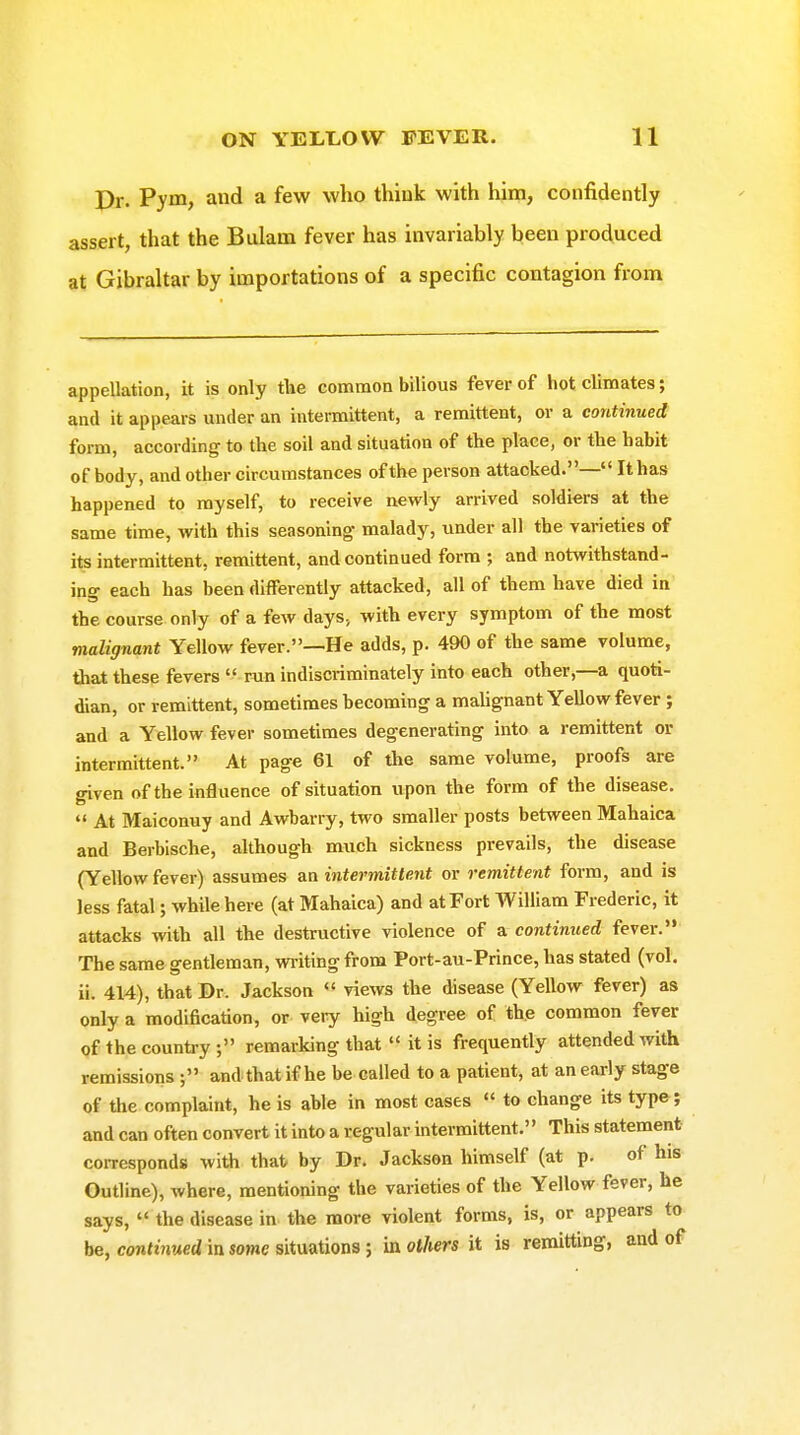 Pr. Vym, and a few who think with him, confidently assert, that the Biilam fever has invariably been produced at Gibraltar by importations of a specific contagion from appellation, it is only the common bilious fever of hot climates; and it appears under an intermittent, a remittent, or a continued form, according to the soil and situation of the place, or the habit of body, and other circumstances of the person attacked.— It has happened to myself, to receive newly arrived soldiers at the same time, with this seasoning malady, under all the varieties of its intermittent, remittent, and continued form ; and notwithstand- ing each has been differently attacked, all of them have died in the course only of a few days, with every symptom of the most malignant Yellow fever.—He adds, p. 490 of the same volume, that these fevers  run indiscriminately into each other,—a quoti- dian, or remittent, sometimes becoming a mahgnant Yellow fever ; and a Yellow fever sometimes degenerating into a remittent or intermittent. At page 61 of the same volume, proofs are given of the influence of situation upon the form of the disease.  At Maiconuy and Awbarry, two smaller posts between Mahaica and Berbische, although much sickness prevails, the disease (Yellow fever) assumes an intermittent or remittent form, and is less fatal; while here (at Mahaica) and at Fort William Frederic, it attacks with all the destructive violence of a continued fever. The same gentleman, wi-itingfrom Port-au-Prince, has stated (vol. ii. 414), that Dr. Jackson views the disease (Yellow fever) as only a modification, or very high degree of th.e common fever of the country; remarking that  it is frequently attended with remissions and that if he be called to a patient, at an early stage of the complaint, he is able in most cases  to change its type; and can often convert it into a regular intermittent. This statement corresponds with thai/ by Dr. Jackson himself (at p. of his Outline), where, mentioning the varieties of the Yellow fever, he says,  the disease in the more violent forms, is, or appears to be, contmMcdinsowesituations; in others it is remitting, and of