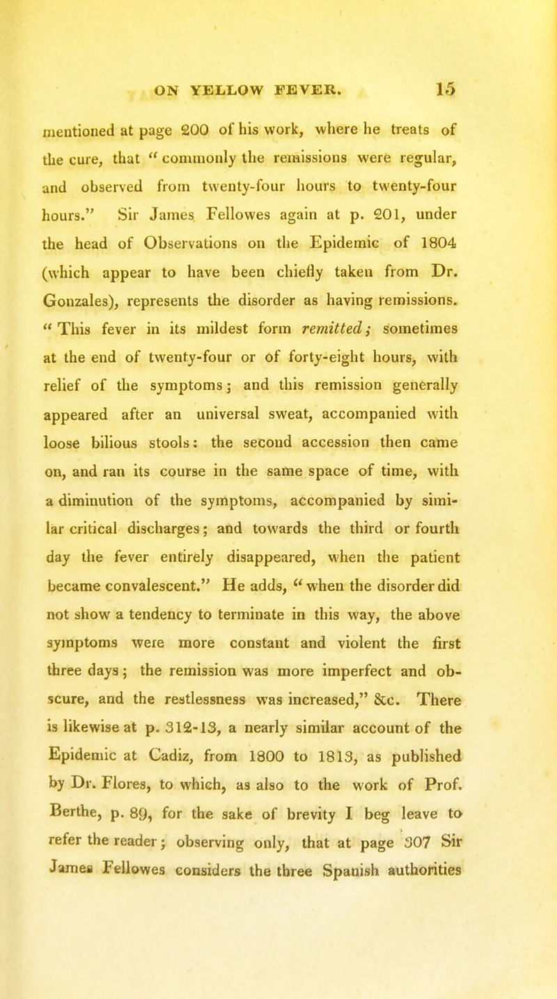 mentioned at page £00 of his work, where he treats of the cure, that  commonly the remissions were regular, and observed from twenty-four hours to twenty-four hours. Sir James Fellowes again at p. 201, under the head of Observations on the Epidemic of 1804 (which appear to have been chiefly taken from Dr. Gonzales), represents the disorder as having remissions.  This fever in its mildest form remitted; sometimes at the end of twenty-four or of forty-eight hours, with relief of the symptoms; and this remission generally appeared after an universal sweat, accompanied with loose bilious stools: the second accession then came on, and ran its course in the same space of time, with a diminution of the symptoms, accompanied by simi- lar critical discharges; and towards the third or fourth day the fever entirely disappeared, when the patient became convalescent. He adds, ''when the disorder did not show a tendency to terminate in this way, the above symptoms were more constant and violent the first three days; the remission was more imperfect and ob- scure, and the restlessness was increased, &c. There is likewise at p. 312-13, a nearly similar account of the Epidemic at Cadiz, from 1800 to 1813, as published by Dr. Flores, to which, as also to the work of Prof. Berths, p. 89, for the sake of brevity I beg leave to refer the reader; observing only, that at page 307 Sir James Fellowes considers the three Spanish authorities