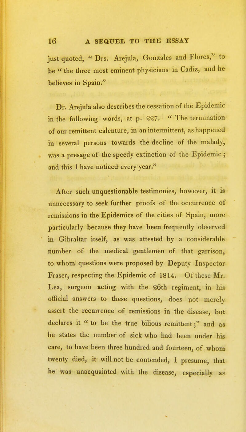 just quoted,  Drs. Arejula, Gonzales and Flores, to be  the three most eminent physicians in Cadiz, and he believes in Spain. Dr. Arejula also describes the cessation of the Epidemic in the following words, at p. 227-  The termination of our remittent calenture, in an intermittent, as happened in several persons towards the decline of the malady, was a presage of the speedy extinction of the Epidemic ; and this I have noticed every year. After such unquestionable testinionies, however, it is unnecessary to seek further proofs of the occurrence of remissions in the Epidemics of the cities of Spain, more particularly because they have been frequently observed in Gibraltar itself, as was attested by a considerable number of the medical gentlemen of that garrison, to whom questions were proposed by Deputy Inspector Eraser, respecting the Epidemic of 1814. Of these Mr. Lea, surgeon acting with the 26th regiment, in his official answers to these questions, does pot merely assert the recurrence of remissions in the disease, but declares it to be the true bilious remittentj and as he states the number of sick who had been under his care, to have been three hundred and fourteen, of whom twenty died, it will not be contended, I presume, that he was unacquainted with the disease, especially as