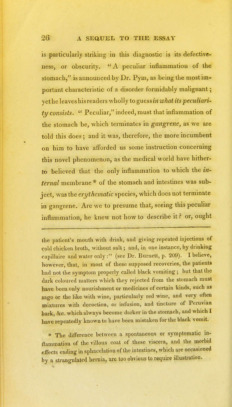 is particularly striking in this diagnostic is its defective- ness, or obscurity. A peculiar inflammation of the stomach, is announced by Dr. Pym, as being the most im- portant characteristic of a disorder formidably malignant; yet he leaves his readers wholly to guessin what its peculiari- ty consists.  Peculiar, indeed, must that inflammation of the stomach be, which terminates in gangrene, as we are told this does; and it was, therefore, the more incumbent on him to have afforded us some instruction concerning this novel phenomenon, as the medical world have hither- to believed that the only inflammation to which the in- ternal membrane * of the stomach and intestines was sub- ject, was the erythematic species, which does not terminate in gangrene. Are we to presume that, seeing this pecuUar inflammation, he knew not how to describe it ? or, ought the patient's mouth with drink, and giving repeated injections of cold chicken broth, without salt; and, in one instance, by drinking capillaire and water only: (see Dr. Burnett, p. 209). I beheve, however, that, in most of these supposed recoveries, the patients had not the symptom properly called black vomiting; but that the dark coloured matters which they rejected from the stomach must have been only nourishment or medicines of certain kinds, such as sago or the like with wine, particularly red wne, and very often mixtures with decoction, or infusion, and tincture of Peruvian bark, &c. which always become darker in the stomach, and which I have repeatedly known to have been mistaken for the black vomit. * The difference between a spontaneous or symptomatic in- flammation of the villous coat of these viscera, and the morbid effects ending in sphacelation of the intestines, which are occasioned by a strangulated hernia, are too obvious to require illustration.