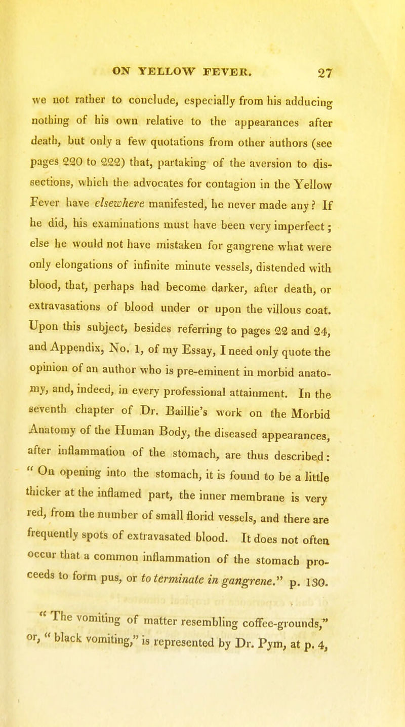 we not rather to conclude, especially from his adducing nothing of his own relative to the appearances after death, but only a few quotations from other authors (see pages 220 to 222) that, partaking of the aversion to dis- sections, which the advocates for contagion in the Yellow Fever have elsewhere manifested, he never made any ? If he did, his examinations must have been very imperfect; else he would not have mistaken for gangrene what were only elongations of infinite minute vessels, distended with blood, that, perhaps had become darker, after death, or extravasations of blood under or upon the villous coat. Upon this subject, besides referring to pages 22 and 24, and Appendix, No. 1, of my Essay, I need only quote the opmion of an author who is pre-eminent in morbid anato- my, and, indeed, in every professional attainment. In the seventh chapter of Dr. Baillie's work on the Morbid Anatomy of the Human Body, the diseased appearances, after inflammation of the stomach, are thus described:  On opening into the stomach, it is found to be a little thicker at the inflamed part, the inner membrane is very red, from the number of small florid vessels, and there are frequently spots of extravasated blood. It does not ofteu occur that a common inflammation of the stomach pro- ceeds to form pus, or to terminate in gangrene. p. 130.  The vomiting of matter resembling coffee-grounds, or,  black vomiting, is represented by Dr. Pym, at p. 4,