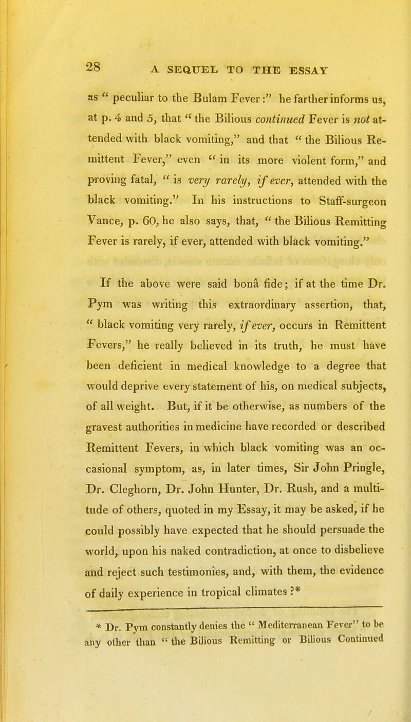 as  peculiar to the Bulam Fever: he farther informs us, at p. 4 and 5, that  the Bilious continued Fever is not at- tended with black vomiting, and that  the Bilious Re- mittent Fever, even  in its more violent form, and proving fatal,  is veri/ rarely, if ever, attended with the black vomiting. In his instructions to Staff-surgeon Vance, p. 60, he also says, that,  the Bilious Remitting Fever is rarely, if ever, attended with black vomiting. If the above were said bona fide; if at the time Dr. Pym was writing this extraordinary assertion, that,  black vomiting very rarely, if ever, occurs in Remittent Fevers, he really believed in its truth, he must have been deficient in medical knowledge to a degree that would deprive every statement of his, on medical subjects, of all weight. But, if it be otherwise, as numbers of the gravest authorities in medicine have recorded or described Remittent Fevers, in which black vomiting was an oc- casional symptom, as, in later times, Sir John Pringle, Dr. Cleghorn, Dr. John Hunter, Dr. Rush, and a multi- tude of others, quoted in my Essay, it may be asked, if he could possibly have expected that he should persuade the world, upon his naked contradiction, at once to disbelieve and reject such testimonies, and, with them, the evidence of daily experience in tropical climates ?* * Dr. Pym constantly denies the  Mediterranean Fever to be any other than  the Bilious Remitting or Bilious Continued