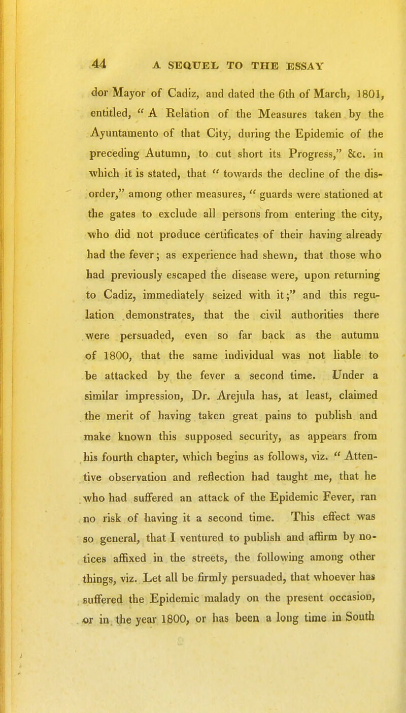 dor Mayor of Cadiz, and dated the 6th of March, 1801, entitled,  A Relation of the Measures taken by the Ayuntamento of that City, during the Epidemic of the preceding Autumn, to cut short its Progress, &c. in which it is stated, that  towards the decline of the dis- order, among other measures,  guards were stationed at the gates to exclude all persons from entering the city, who did not produce certificates of their having already had the fever; as experience had shewn, that those who had previously escaped the disease were, upon returning to Cadiz, immediately seized with it;'* and this regu- lation demonstrates, that the civil authorities there were persuaded, even so far back as the autumu of 1800, that the same individual was not liable to be attacked by the fever a second time. Under a similar impression, Dr. Arejula has, at least, claimed the merit of having taken great pains to publish and make known this supposed security, as appears from his fourth chapter, which begins as follows, viz.  Atten- tive observation and reflection had taught me, that he who had suffered an attack of the Epidemic Fever, ran no risk of having it a second time. This effect was so general, that I ventured to publish and aflfirm by no- tices affixed in the streets, the following among other things, viz. Let all be firmly persuaded, that whoever has suffered the Epidemic malady on the present occasion, or in. the year 1800, or has been a long time in South