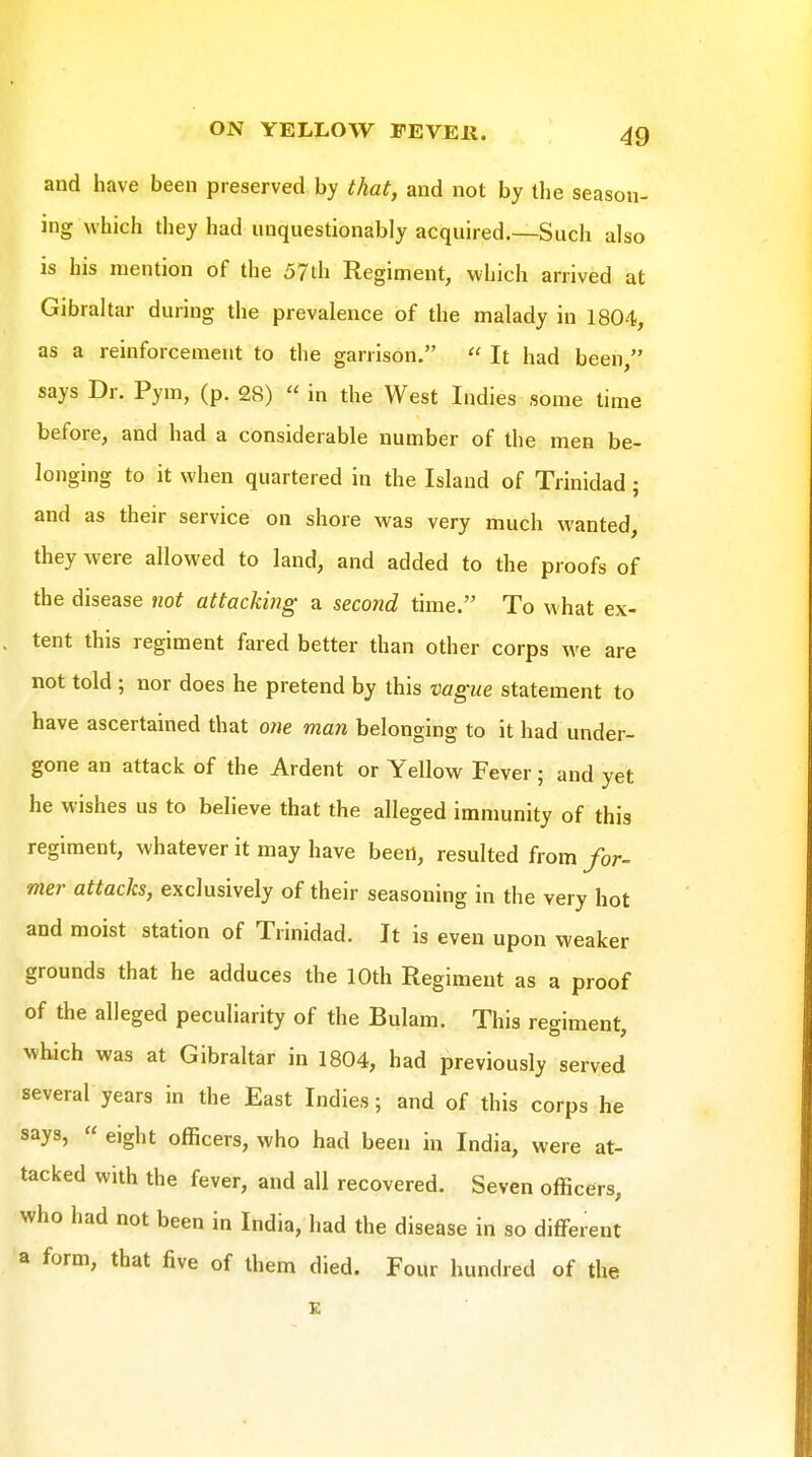 and have been preserved by that, and not by the season- ing which they had unquestionably acquired.—Such also is his mention of the 57th Regiment, which arrived at Gibraltar during the prevalence of the malady in 1804, as a reinforcement to the garrison.  It had been, says Dr. Pym, (p. 28)  in the West Indies some time before, and had a considerable number of the men be- longing to it when quartered in the Island of Trinidad; and as their service on shore was very much wanted, they were allowed to land, and added to the proofs of the disease not attacking a second time. To what ex- tent this regiment fared better than other corps we are not told ; nor does he pretend by this mgue statement to have ascertained that o/ie man belonging to it had under- gone an attack of the Ardent or Yellow Fever; and yet he wishes us to believe that the alleged immunity of this regiment, whatever it may have been, resulted from for- mer attacks, exclusively of their seasoning in the very hot and moist station of Trinidad. It is even upon weaker grounds that he adduces the 10th Regiment as a proof of the alleged peculiarity of the Bulam. This regiment, which was at Gibraltar in 1804, had previously served several years in the East Indies; and of this corps he says,  eight officers, who had been in India, were at- tacked with the fever, and all recovered. Seven officers, who had not been in India, had the disease in so different a form, that live of them died. Four hundred of the