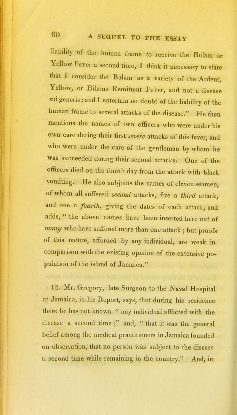 liability of the human frame to receive the Bulam or Yellow Fever a second time, I think it necessary to state that I consider the Bulam as a variety of the Ardent, Yellow, or Bilious Remittent Fever, and not a disease sui generis; and I entertain no doubt of the liability of the human frame to several attacks of the disease. He then mentions the names of two officers who were under his own care during their first severe attacks of this fever, and who were under the care of the gentleman by whom he was succeeded during their second attacks; One of the officers died on the fourth day from the attack with black vomiting. He also subjoins the names of eleven seamen, of whom all suffered second attacks, five a third attack, and one a fourth, giving the dates of each attack, and adds,  the above names have been inserted here out of mani/ who have suffered more than one attack ; but proofs of this nature, afforded by any individual, are weak in comparison with the existing opinion of the extensive po- pulation of the island of Jamaica. 12. Mr. Gregory, late Surgeon to the Naval Hospital at Jamaica, in his Report, says, that during his residence there he has not known  any individual afflicted with the disease a second time and,  that it was the general belief among the medical practitioners in Jamaica founded on observation, that no person was subject to the disease a second time while remaining in the country. And, in