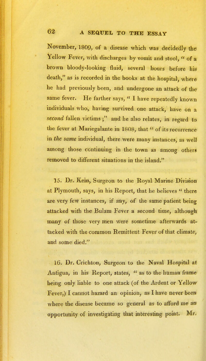 November, 1809, of a disease which was decidedly the Yellow Fever, with discharges by vomit and stool, « of a brown bloody-lookiug fluid, several hours before hia death, as is recorded in the books at the hospital, where he had previously been, and undergone an attack of the same fever. He farther says,  I have repeatedly known individuals who, having survived one attack, have on a second fallen victims and he also relates, in regard to the fever at Mariegalante in 1808, that  of its recurrence in the same individual, there were many instances, as well among those continuing in the town as among other* removed to different situations in the island. 15. Dr. Kein, Surgeon to the Royal Marine Division at Plymouth, says, in his Report, that he believes  there are very few instances, if any, of the same patient being attacked with the Bulam Fever a second time, although many of those very men were sometime afterwards at- tacked with the common Remittent Fever of that climate, and some died. 16. Dr. Crichton, Surgeon to the Naval Hospital at Antigua, in his Report, states,  as to the human frame being only liable to one attack (of the Ardent or Yellow Fever,) I cannot hazard an opinion, as I have never been where the disease became so general as to afford me an opportunity of investigating that interesting point. Mr.