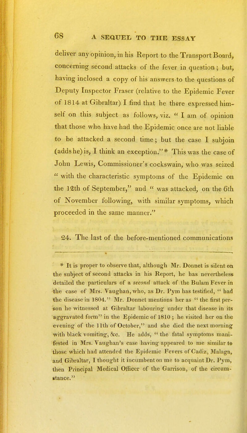 deliver any opinion, in his Report to the Transport Board, concerning second attacks of the fever in question; but, having inclosed a copy of his answers to the questions of Deputy Inspector Fraser (relative to the Epidemic Fever of 1814 at Gibraltar) I find that he there expressed him- self on this subject as follows, viz.  I am of opinion that those who have had the Epidemic once are not liable to be attacked a second time; but the case I subjoin (addshe)is, I think an exception.* This was the case of John Lewis, Commissioner's cockswain, who was seized  with the characteristic symptoms of the Epidemic on the 12th of September, and  was attacked, on the 6th of November following, with similar symptoms, which proceeded in the same manner. 24. The last of the before-mentioned communications * It is proper to observe that, although Mr. Donnet is silent on the subject of second attacks in his Report, he has nevertheless detailed the particulars of a second attack of the Bulam Fever in the case of Mrs. Vaughari,who, as Dr. P5'^mhas testified,  had the disease in 1804. Mr. Donnet mentions her as  the first per- ifion he witnessed at Gibraltar labouring under that disease in its aggravated fom in the Epidemic of 1810 ; he visited her on the evening of the 11th of October, and she died the next morning with black vomiting, &c. He adds,  the fatal symptoms mani- fested in Mrs. Vaughan's case having appeared to me similar to those which had attended the Epidemic Fevers of Cadiz, Malaga, and Gibraltar, I thought it incumbent on me to acquaint Dr. Pym, then Principal Medical Officer of the Garrison, of the circum- stance.