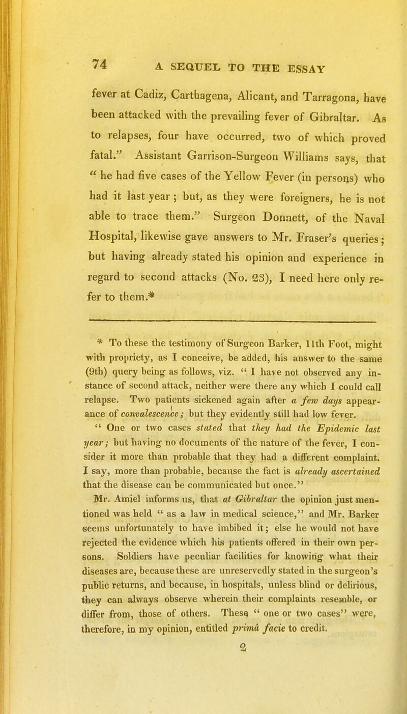 fever at Cadiz, Carthagena, Alicant, and Tarragona, have been attacked with the prevailing fever of Gibraltar. As to relapses, four have occurred, two of which proved fatal. Assistant Garrison-Surgeon Williams says, that  he had five cases of the Yellow Fever (in persons) who had it last year; but, as they were foreigners, he is not able to trace them. Surgeon Donaett, of the Naval Hospital, likewise gave answers to Mr. Eraser's queries; but having already stated his opinion and experience in regard to second attacks (No. 23), I need here only re- fer to them.* * To these the testimony of Surgeon Barker, 11th Foot, might ■with propriety, as I conceive, be added, his answer to the same (9th) query being as follows, viz.  I have not observed any in- stance of second attack, neither were there any which I could call relapse. Two patients sickened again after a few days appear- ance of convalescence; but they evidently still had low fever.  One or two cases stated that tliey had the Epidemic last year; but having no documents of the nature of the fever, I con- sider it more than probable that they had a different complaint. I say, more than probable, because the fact is already ascertained that the disease can be communicated but once. Mr. Amiel informs us, that at Gibraltar the opinion just men- tioned was held  as a law in medical science, and Mr. Barker seems unfortunately to have imbibed it; else he would not have rejected the evidence which liis patients offered in their own per- sons. Soldiers have pecuhar facihties for knowing what their diseases are, because these are unreservedly stated in the surgeon's public returns, and because, in hospitals, unless Wind or delirious, they can always observe wherein their complaints resemble, or differ from, those of others. Thes<»  one or two cases were, therefore, in my opinion, entitled piimA facie to credit.