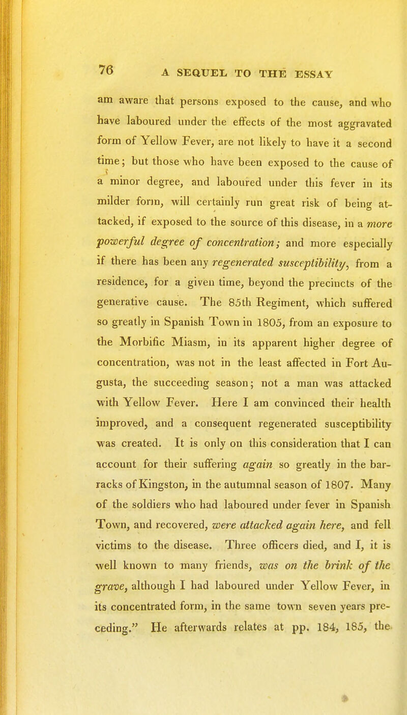 am aware that persons exposed to the cause, and who have laboured under the eiFects of the most aggravated form of Yellow Fever, are not likely to have it a second time; but those who have been exposed to the cause of a minor degree, and laboured under this fever in its milder form, will certainly run great risk of being at- tacked, if exposed to the source of this disease, in a more powerful degree of concentration; and more especially if there has been any regenerated susceptibiliti/, from a residence, for a given time, beyond the precincts of the generative cause. The 85th Regiment, which suffered so greatly in Spanish Town in 1805, from an exposure to the Morbific Miasm, in its apparent higher degree of concentration, was not in the least affected in Fort Au- gusta, the succeeding season; not a man was attacked with Yellow Fever. Here I am convinced their health improved, and a consequent regenerated susceptibility was created. It is only on this consideration that I can account for their suffering again so greatly in the bar- racks of Kingston, in the autumnal season of 1807. Many of the soldiers who had laboured under fever in Spanish Town, and recovered, were attacked again here, and fell victims to the disease. Three officers died, and I, it is well known to many friends, was on the brink of the grave, although I had laboured under Yellow Fever, in its concentrated form, in the same town seven years pre- ceding. He afterwards relates at pp. 184, 185, the