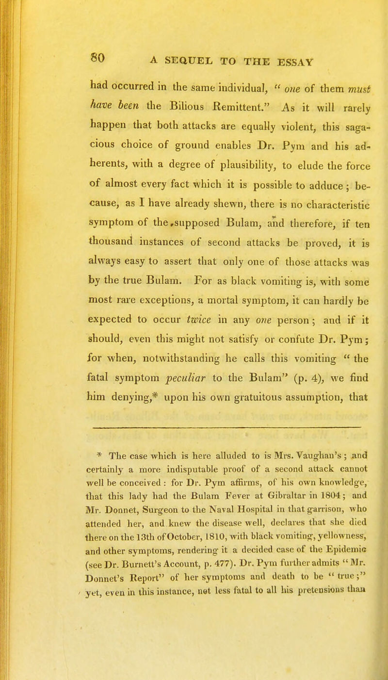 had occurred in the same individual,  one of them must have been the BiUous Remittent. As it will rarely happen that both attacks are equally violent, this saga- cious choice of ground enables Dr. Pym and his ad- herents, with a degree of plausibility, to elude the force of almost every fact which it is possible to adduce ; be- cause, as I have already shewn, there is no characteristic symptom of the .supposed Bulam, and therefore, if ten thousand instances of second attacks be proved, it is always easy to assert that only one of those attacks was by the true Bulam. For as black vomiting is, with some most rai-e exceptions, a mortal symptom, it can hardly be expected to occur twice in any owe person; and if it should, even this might not satisfy or confute Dr. Pym; for when, notwithstanding he calls this vomiting  the fatal symptom peculiar to the Bulam (p. 4), we find him denying,* upon his own gratuitous assumption, that * The case which is here alluded to is Mrs. Vaughau's ; and certainly a more indisputable proof of a second attack cannot well be conceived : for Dr. Pym affirms, of his own knowledge, that this lady had the Bulam Fever at Gibraltar in 1804; and Mr. Donnet, Surgeon to the Naval Hospital in that garrison, who attended her, and knew the disease well, declares that she died there on the 13th of October, 1810, with black vomiting, yellowness, and other symptoms, rendering it a decided case of the Epidemic (see Dr. Burnett's Account, p. 477). Dr. Pym further admits Mr. Bonnet's Report of her symptoms and death to be true; ' yet, even in this instance, not less fatal to all his pretensions thaa