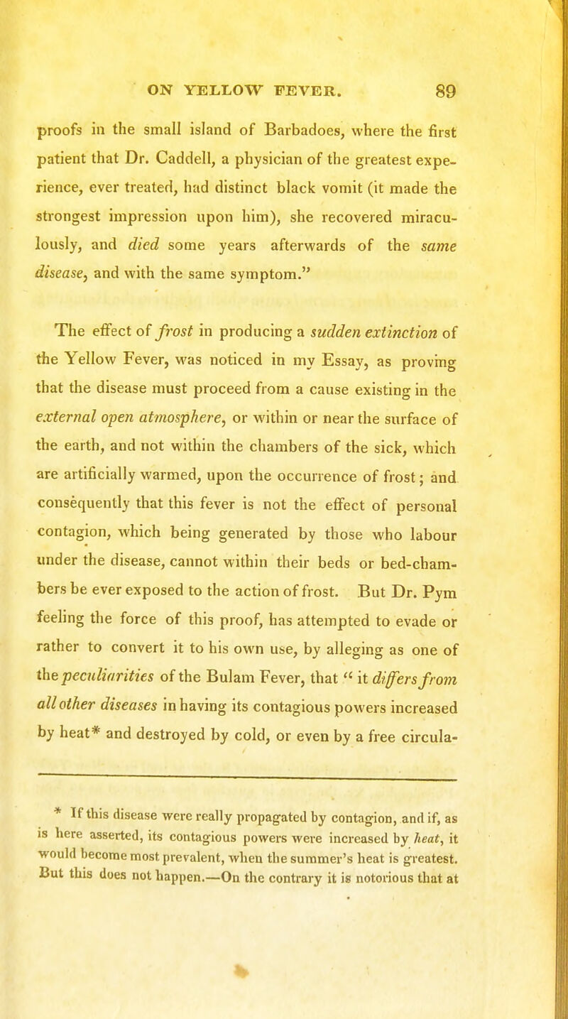 proofs in the small island of Barbadoes, where the first patient that Dr. Caddell, a physician of the greatest expe- rience, ever treated, had distinct black vomit (it made the strongest impression upon him), she recovered miracu- lously, and died some years afterwards of the same disease^ and with the same symptom. The effect of frost in producing a sudden extinction of the Yellow Fever, was noticed in my Essay, as provmg that the disease must proceed from a cause existing in the external open atmosphere, or within or near the surface of the earth, and not within the chambers of the sick, which are artificially warmed, upon the occurrence of frost; and consequently that this fever is not the effect of personal contagion, which being generated by those who labour under the disease, cannot within their beds or bed-cham- bers be ever exposed to the action of frost. But Dr. Pym feeling the force of this proof, has attempted to evade or rather to convert it to his own use, by alleging as one of the peculiarities of the Bulam Fever, that  it differs from all other diseases in having its contagious powers increased by heat* and destroyed by cold, or even by a free circula- * If this disease were really propagated by contagion, and if, as is here asserted, its contagious powers were increased by heat, it would become most prevalent, when the summer's heat is greatest. But this does not happen.—On the contrary it is notorious that at