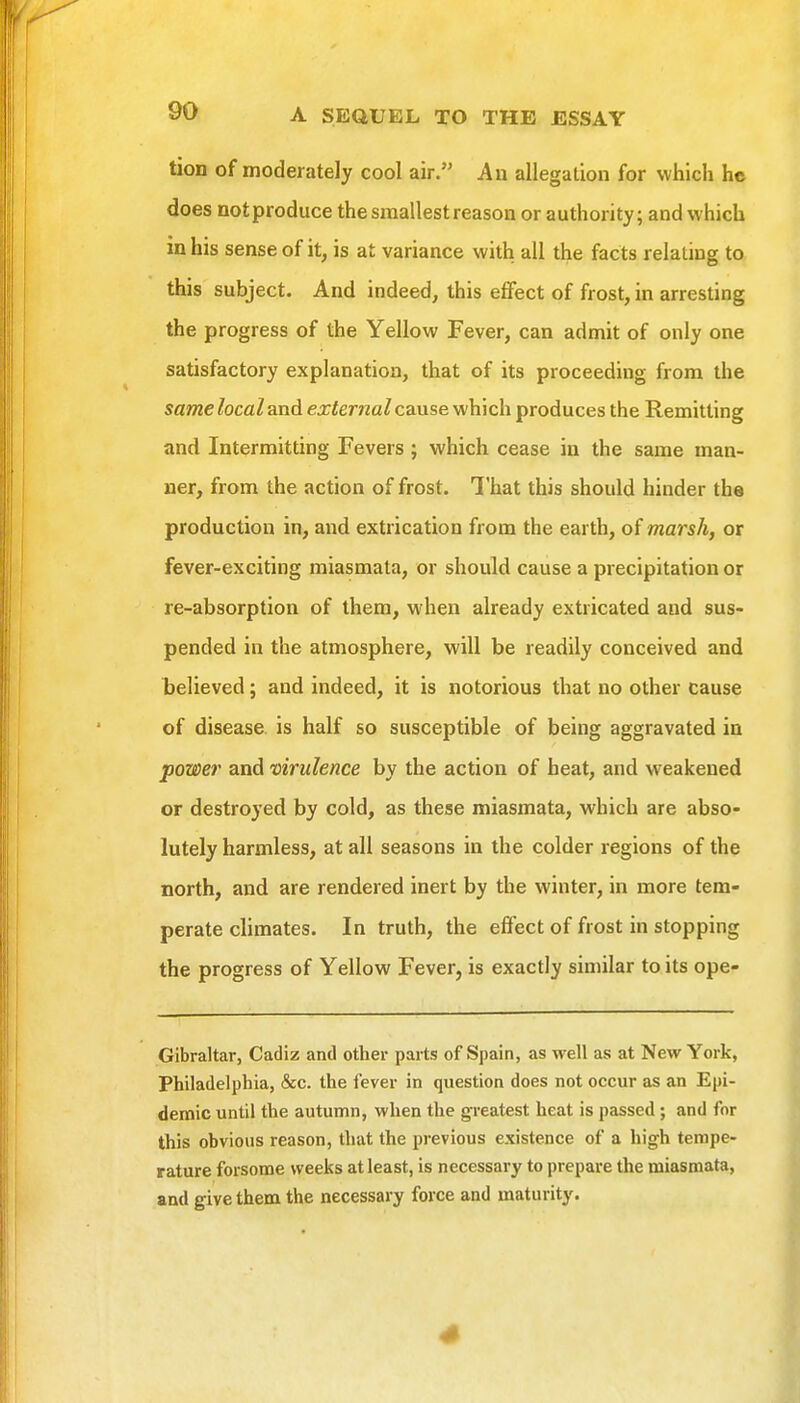 tion of moderately cool air. An allegation for which he does not produce the smallest reason or authority; and which in his sense of it, is at variance with all the facts relating to this subject. And indeed, this effect of frost, in arresting the progress of the Yellow Fever, can admit of only one satisfactory explanation, that of its proceeding from the same local and external cause which produces the Remitting and Intermitting Fevers ; which cease in the same man- ner, from the action of frost. That this should hinder the production in, and extrication from the earth, of marsh, or fever-exciting miasmata, or should cause a precipitation or re-absorption of them, when already extricated and sus- pended in the atmosphere, will be readily conceived and believed; and indeed, it is notorious that no other cause of disease is half so susceptible of being aggravated in power and virulence by the action of heat, and weakened or destroyed by cold, as these miasmata, which are abso- lutely harmless, at all seasons in the colder regions of the north, and are rendered inert by the winter, in more tem- perate climates. In truth, the effect of frost in stopping the progress of Yellow Fever, is exactly similar to its ope- Gibraltar, Cadiz and other parts of Spain, as well as at New York, Philadelphia, &c. the fever in question does not occur as an Epi- demic until the autumn, when the greatest heat is passed; and for this obvious reason, that the previous existence of a high tempe- rature forsome weeks at least, is necessary to prepare the miasmata, and give them the necessary force and maturity.