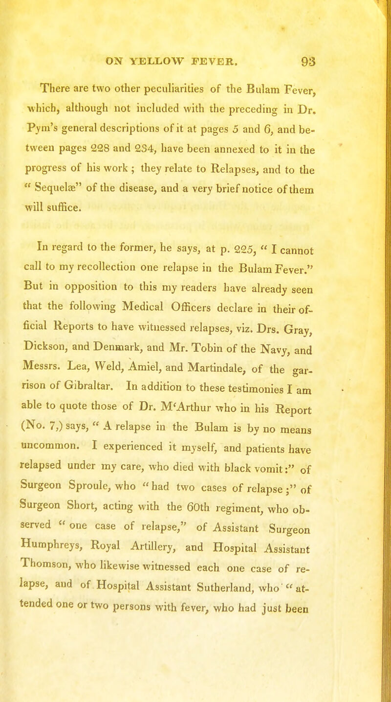 There are two other peculiarities of the Bulam Fever, •which, although not included with the preceding in Dr. Pym's general descriptions of it at pages 5 and 6, and be- tween pages 228 and 234, have been annexed to it in the progress of his work ; they relate to Relapses, and to the  Sequelae of the disease, and a very brief notice of them will suffice. In regard to the former, he says, at p. 225,  I cannot call to my recollection one relapse in the Bulam Fever. But in opposition to this my readers have already seen that the following Medical Officers declare in their of- ficial Reports to have witnessed relapses, viz. Drs. Gray, Dickson, and Denmark, and Mr. Tobin of the Navy, and Messrs. Lea, Weld, Amiel, and Martindale, of the gar- rison of Gibraltar. In addition to these testimonies I am able to quote those of Dr. M'Arthur who in his Report (No. 7,) says,  A relapse in the Bulam is by no means uncommon. I experienced it myself, and patients have relapsed under my care, who died with black vomit: of Surgeon Sproule, who  had two cases of relapse; of Surgeon Short, acting with the 60th regiment, who ob- served « one case of relapse, of Assistant Surgeon Humphreys, Royal Artillery, and Hospital Assistant Thomson, who likewise witnessed each one case of re- lapse, and of Hospital Assistant Sutherland, who « at- tended one or two persons with fever, who had just been