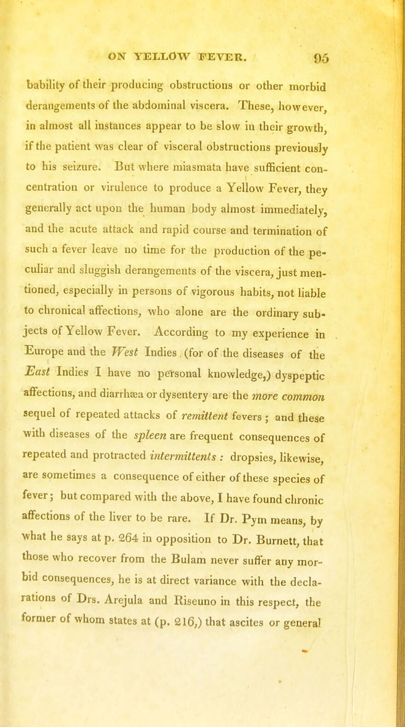 bability of their producing obstructions or other morbid derangements of the abdominal viscera. These, however, in almost all instances appear to be slow in their growth, if the patient was clear of visceral obstructions previously to his seizure. But where miasmata have sufficient con- centration or virulence to produce a Yellow Fever, they generally act upon the human body almost immediately, and the acute attack and rapid course and termination of such a fever leave no time for the production of the pe- culiar and sluggish derangements of the viscera, just men- tioned, especially in persons of vigorous habits, not liable to chronical affections, who alone are the ordinary sub- jects of Yellow Fever. According to my experience in Europe and the West Indies , (for of the diseases of the East Indies I have no personal knowledge,) dyspeptic aflFections, and diarrhaea or dysentery are the more common sequel of repeated attacks of remittent fevers ; and these with diseases of the spleen are frequent consequences of repeated and protracted intermittents : dropsies, likewise, are sometimes a consequence of either of these species of fever; but compared with the above, I have found chronic affections of the liver to be rare. If Dr. Pym means, by what he says at p. 264 in opposition to Dr. Burnett, that those who recover from the Bulam never suffer any mor- bid consequences, he is at direct variance with the decla- rations of Drs. Arejula and Riseuno in this respect, the former of whom states at (p. 216,) that ascites or general