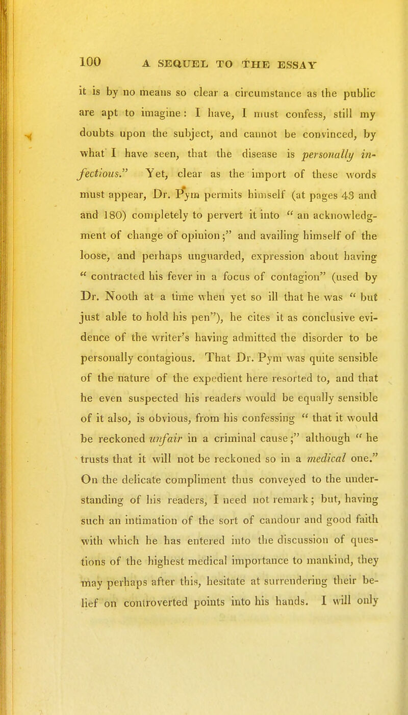 it is by no means so clear a circumstance as the public are apt to imagine: I have, 1 must confess, still my doubts upon the subject, and cannot be convinced, by what' I have seen, that the disease is personally in- fectious  Yet, clear as the import of these words must appear, Dr. Pym permits himself (at pages 43 and and 180) completely to pervert it into  an acknowledg- ment of change of opinion ; and availing himself of the loose, and perhaps unguarded, expression about having  contracted his fever in a focus of contagion (used by Dr. Nooth at a lime when yet so ill that he was  but just able to hold his pen), he cites it as conclusive evi- dence of the writer's having admitted the disorder to be personally contagious. That Dr. Pym was quite sensible of the nature of the expedient here resorted to, and that he even suspected his readers would be equally sensible of it also, is obvious, from his confessing  that it would be reckoned laifair in a criminal cause; although  he trusts that it will not be reckoned so in a medical one. On the delicate compliment thus conveyed to the under- standing of his readers, I need not remark; but, having such an intimation of the sort of candour and good faith with which he has entered into the discussion of ques- tions of the highest medical importance to mankind, they may perhaps after this, hesitate at surrendering their be- lief on controverted points into his hands. I will only