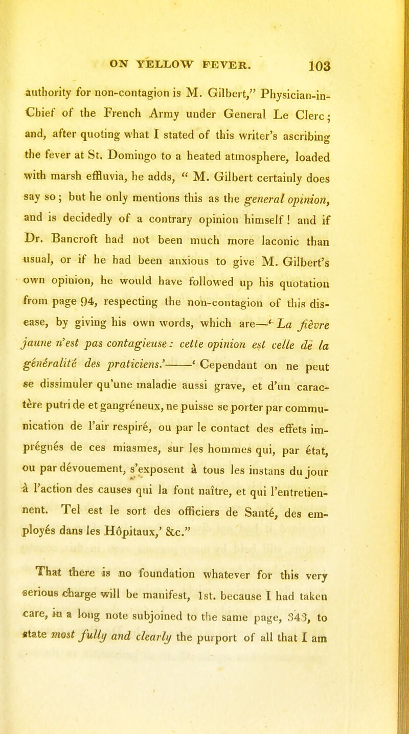 authority for non-contagion is M. Gilbert, Physician-in- Cbief of the French Army under General Le Clerc; and, after quoting what I stated of this writer's ascribing the fever at St. Domingo to a heated atmosphere, loaded with marsh effluvia, he adds,  M. Gilbert certainly does say so; but he only mentions this as the general opinion, and is decidedly of a contrary opinion himself! and if Dr. Bancroft had not been much more laconic than «sual, or if he had been anxious to give M. Gilbert's own opinion, he would have followed up his quotation from page 94, respecting the non-contagion of this dis- ease, by giving his own words, which are—' La Jievre jaune n'est pas contagieuse: cette opinion est celle de la generalite des praticiens.' ' Cependant on ne pent se dissimuler qu'une maladie aussi grave, et d'un carac- tere putri de et gangreneux, ne puisse se porter par commu- nication de I'air respire, ou par le contact des elfets im- pregn^s de ces miasmes, sur les hommes qui, par 6tat, ou par devouement, s'exposent k tous les instans du jour Paction des causes qui la font naitre, et qui I'entretien- nent. Tel est le sort des officiers de Sante, des em- ployes dans les Hdpitaux,' &c. That there is no foundation whatever for this very serious charge will be manifest, 1st. because I had taken care, in a lojig note subjoined to tlie same page, 343, to «tate most fuUi/ and ckarli/ the purport of all that 1 am