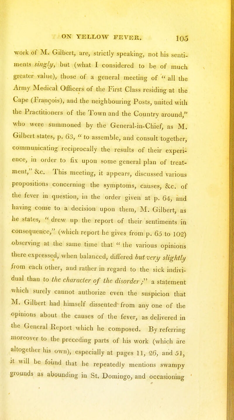 work of M. Gilbert, are, strictly speaking, not his senti- ments singlj/, but (what I considered to be of much greater value), those of a general meeting of  all the Army Medical Officers of the First Class residing at the Cape (Francois), and the neighbouring Posts, united with the Practitioners of the Town and the Country around, who were summoned by the General-in-Chief, as M. Gilbert states, p. 63,  to assemble, and consult together, communicating reciprocally the results of their experi- ence, m order to fix upon some general plan of treat- ment, &c. This meeting, it appears, discussed various propositions concerning the symptoms, causes, &c. of the fever in question, in the order given at p. 64, and having come to a decision upon them, M. Gilbert, as he states,  drew up the report of their sentiments in consequence, (which report he gives from p. 65 to 102) observing at the same time that  the various opinions there expressed, when balanced, differed hut'oeri/ slightly from each other, and rather in regard to the sick indivi- dual than to the character of the disorder;'' a statement which surely cannot authorize even the suspicion that M. Gilbert had himself dissented' from any one of the opmions about the causes of the fever, as delivered in the General Report which he composed. By referring moreover to the preceding parts of his work (which are altogether his own), especially at pages 11, 26, and 51, Jt will be foiind that he repeatedly mentions swampy grounds as abounding in St. Domingo, and occasioning '