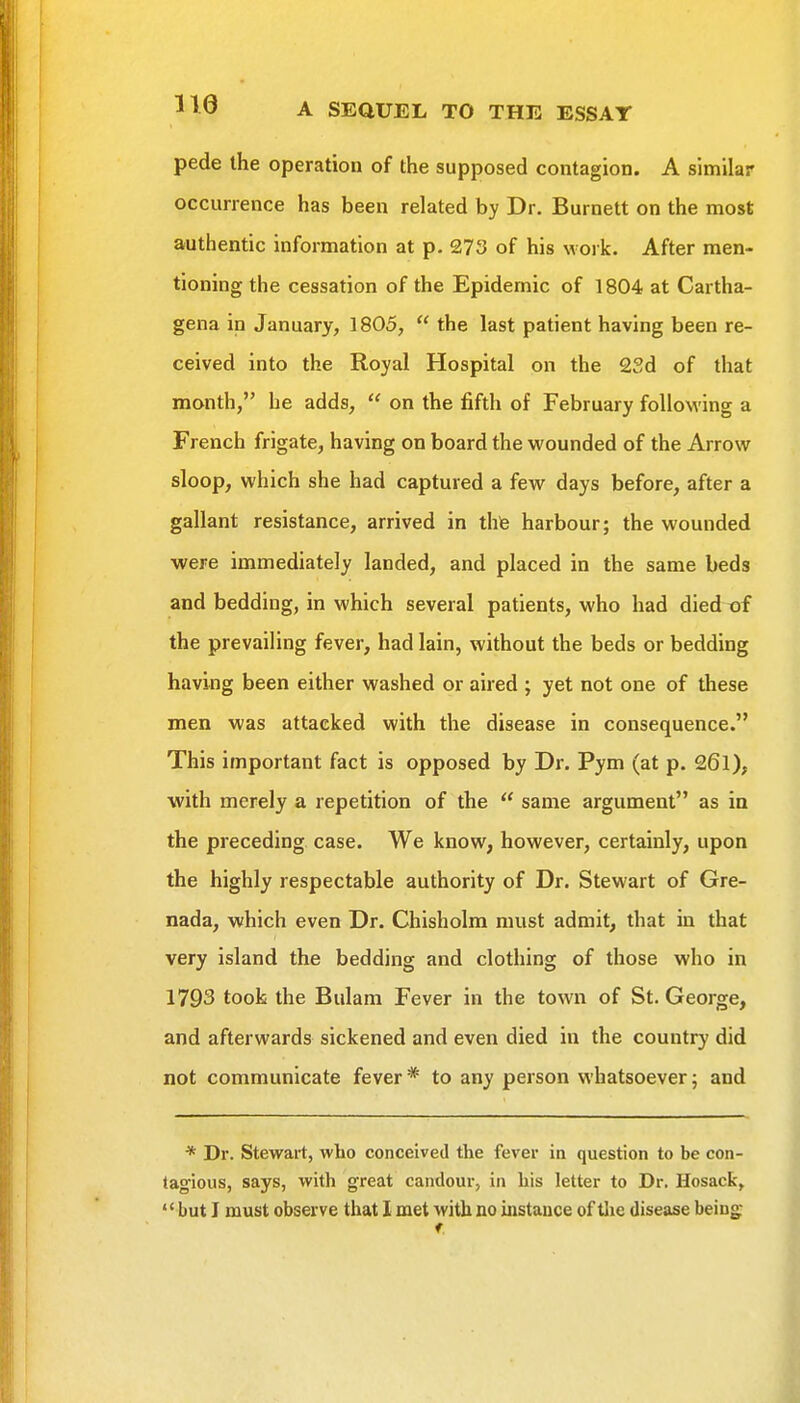 pede the operation of the supposed contagion. A similar occurrence has been related by Dr. Burnett on the most authentic information at p. 273 of his work. After men- tioning the cessation of the Epidemic of 1804 at Cartha- gena in January, 1805,  the last patient having been re- ceived into the Royal Hospital on the 2Sd of that month, he adds,  on the fifth of February following a French frigate, having on board the wounded of the Arrow sloop, which she had captured a few days before, after a gallant resistance, arrived in thte harbour; the wounded were immediately landed, and placed in the same beds and bedding, in which several patients, who had died tif the prevailing fever, had lain, without the beds or bedding having been either washed or aired ; yet not one of these men was attacked with the disease in consequence. This important fact is opposed by Dr. Pym (at p. 26l), with merely a repetition of the  same argument as in the preceding case. We know, however, certainly, upon the highly respectable authority of Dr. Stewart of Gre- nada, which even Dr. Chisholm must admit, that in that very island the bedding and clothing of those who in 1793 took the Bulam Fever in the town of St. George, and afterwards sickened and even died in the country did not communicate fever* to any person whatsoever; and * Dr. Stewart, who conceived the fever in question to be con- tagious, says, with great candour, in his letter to Dr. Hosack,