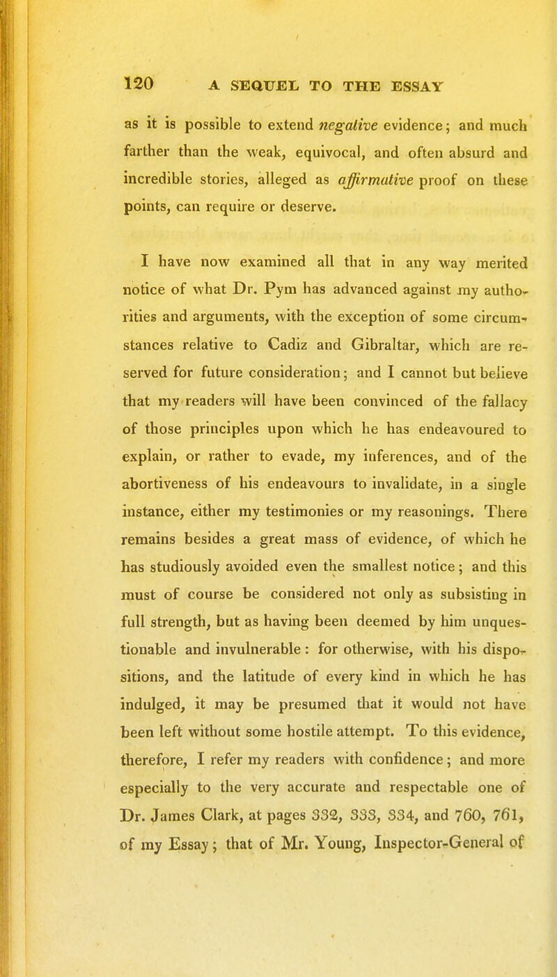 as it is possible to extend negative evidence; and much farther than the weak, equivocal, and often absurd and incredible stories, alleged as affirmative proof on these points, can require or deserve. I have now examined all that in any way merited notice of what Dr. Pym has advanced against ray autho^ rities and arguments, with the exception of some circum- stances relative to Cadiz and Gibraltar, which are re- served for future consideration; and I cannot but believe that my readers will have been convinced of the fallacy of those principles upon which he has endeavoured to explain, or rather to evade, my inferences, and of the abortiveness of his endeavours to invalidate, in a single instance, either my testimonies or my reasonings. There remains besides a great mass of evidence, of which he has studiously avoided even the smallest notice; and this must of course be considered not only as subsisting in full strength, but as having been deemed by him unques- tionable and invulnerable : for otherwise, with his dispo.- sitions, and the latitude of every kind in which he has indulged, it may be presumed that it would not have been left without some hostile attempt. To this evidence, therefore, I refer my readers with confidence; and more especially to the very accurate and respectable one of Dr. James Clark, at pages 332, 333, 334, and 760, 761, of my Essay; that of Mr. Young, Inspector-General of