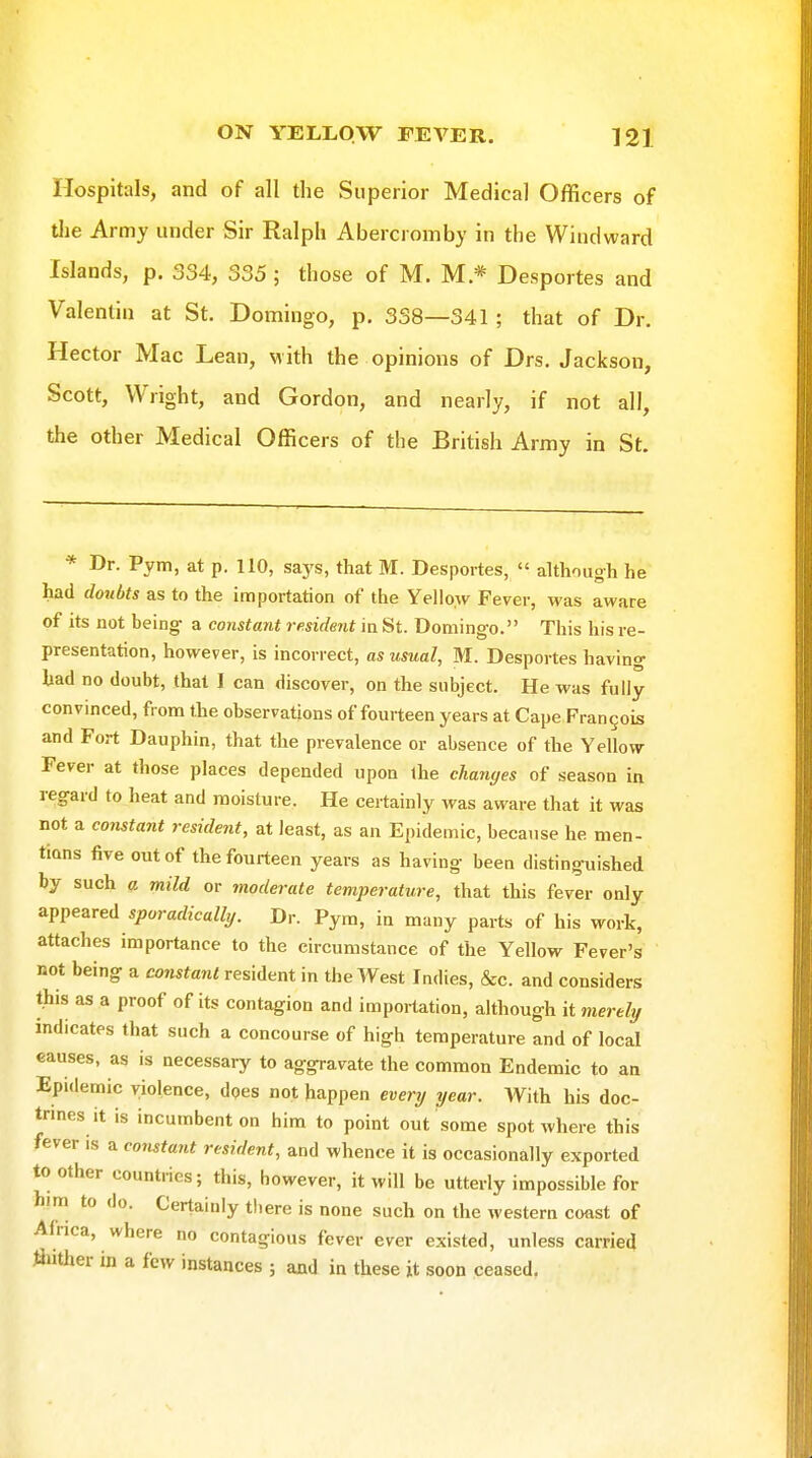 Hospitals, and of all the Superior Medical Officers of tlie Army under Sir Ralph Abercromby in the Windward Islands, p. 334, 335 ; those of M. M * Desportes and Valentin at St. Domingo, p. 338—341 ; that of Dr. Hector Mac Lean, with the opinions of Drs. Jackson, Scott, Wright, and Gordon, and nearly, if not all, the other Medical Officers of the British Army in St. * Dr. Pym, at p. 110, says, that M. Desportes,  although he had doubts as to the importation of the Yellow Fever, was aware of its not being a constant resident in St. Domingo. This his re- presentation, however, is incorrect, as usual, M. Desportes having had no doubt, that I can discover, on the subject. He was fully convinced, from the observations of fourteen years at Cape Frangois and Fort Dauphin, that the prevalence or absence of the Yellow- Fever at those places depended upon the changes of season in regard to heat and moisture. He certainly was aware that it was not a constant resident, at least, as an Epidemic, because he men- tions five out of the fourteen years as having been distinguished by such a mild or moderate temperature, that this fever only appeared sporadically. Dr. Pym, in many parts of his work, attaches importance to the circumstance of the Yellow Fever's not being a constant resident in the West Indies, &c. and considers this as a proof of its contagion and importation, although it merelif indicates that such a concourse of high temperature and of local eauses, as is necessary to aggravate the common Endemic to an Epidemic violence, does not happen evenj year. With his doc- trmes it is incumbent on him to point out some spot where this fever is a constant resident, and whence it is occasionally exported to other countries; this, however, it will be utterly impossible for him to do. Certainly there is none such on the western coast of Africa, where no contagious fever ever existed, unless carried ftither in a few instances ; and in these it soon ceased.