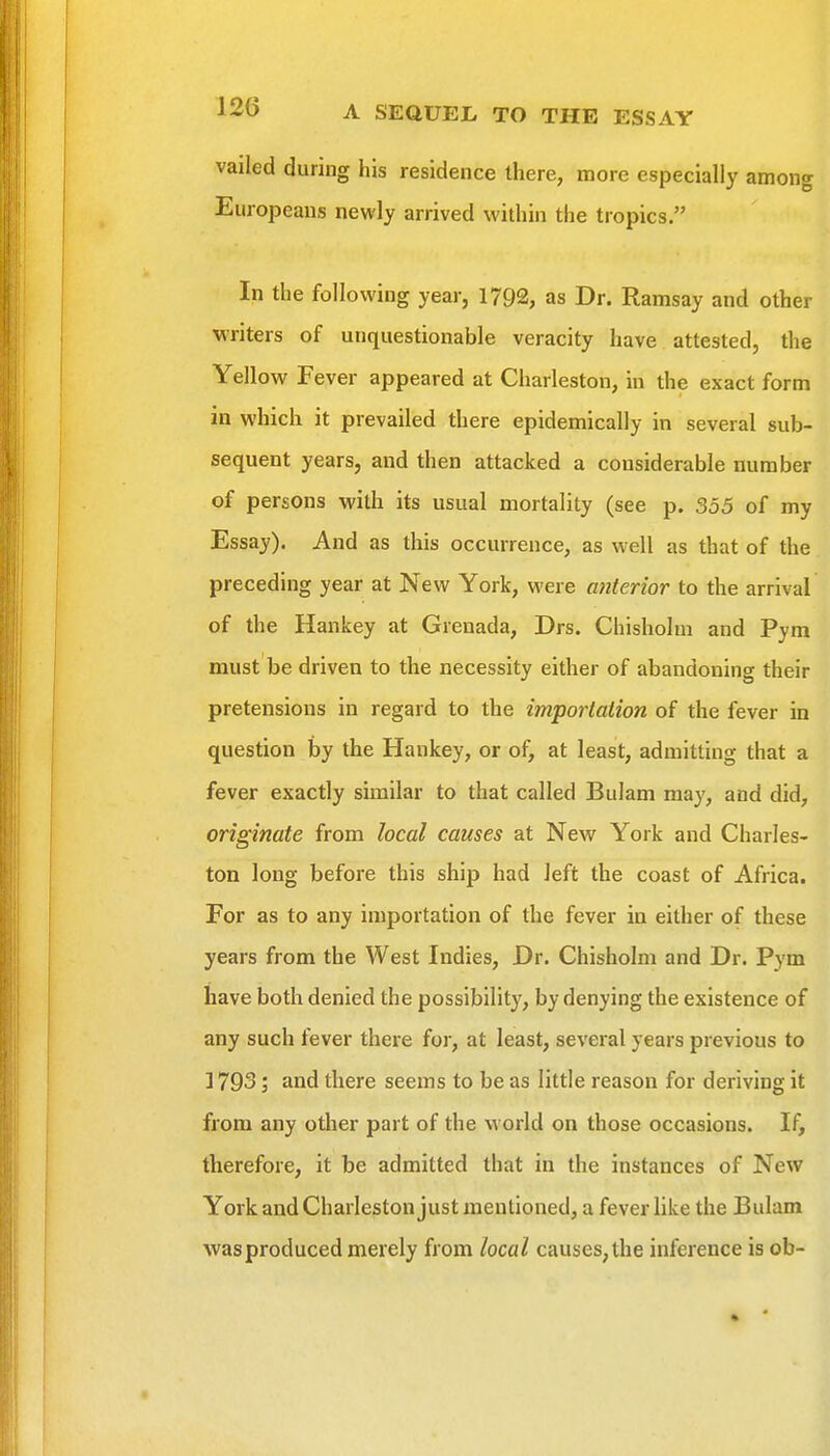 vailed during his residence there, more especially among Europeans newly arrived within the tropics. In the following year, 1792, as Dr. Ramsay and other writers of unquestionable veracity have attested, the Yellow Fever appeared at Charleston, in the exact form in which it prevailed there epidemically in several sub- sequent years, and then attacked a considerable number of persons with its usual mortality (see p. 355 of my Essay). And as this occurrence, as well as that of the preceding year at New York, were anterior to the arrival of the Hankey at Grenada, Drs. Chisholm and Pym must be driven to the necessity either of abandoning their pretensions in regard to the importation of the fever in question by the Hankey, or of, at least, admitting that a fever exactly similar to that called Bulam may, and did, originate from local causes at New York and Charles- ton long before this ship had left the coast of Africa. For as to any importation of the fever in either of these years from the West Indies, Dr. Chisholm and Dr. Pym have both denied the possibility, by denying the existence of any such fever there for, at least, several years previous to ] 793; and there seems to be as little reason for deriving it from any other part of the world on those occasions. If, therefore, it be admitted that in the instances of New York and Charleston just mentioned, a fever like the Bulam Avasproduced merely from local causes, the inference is ob-