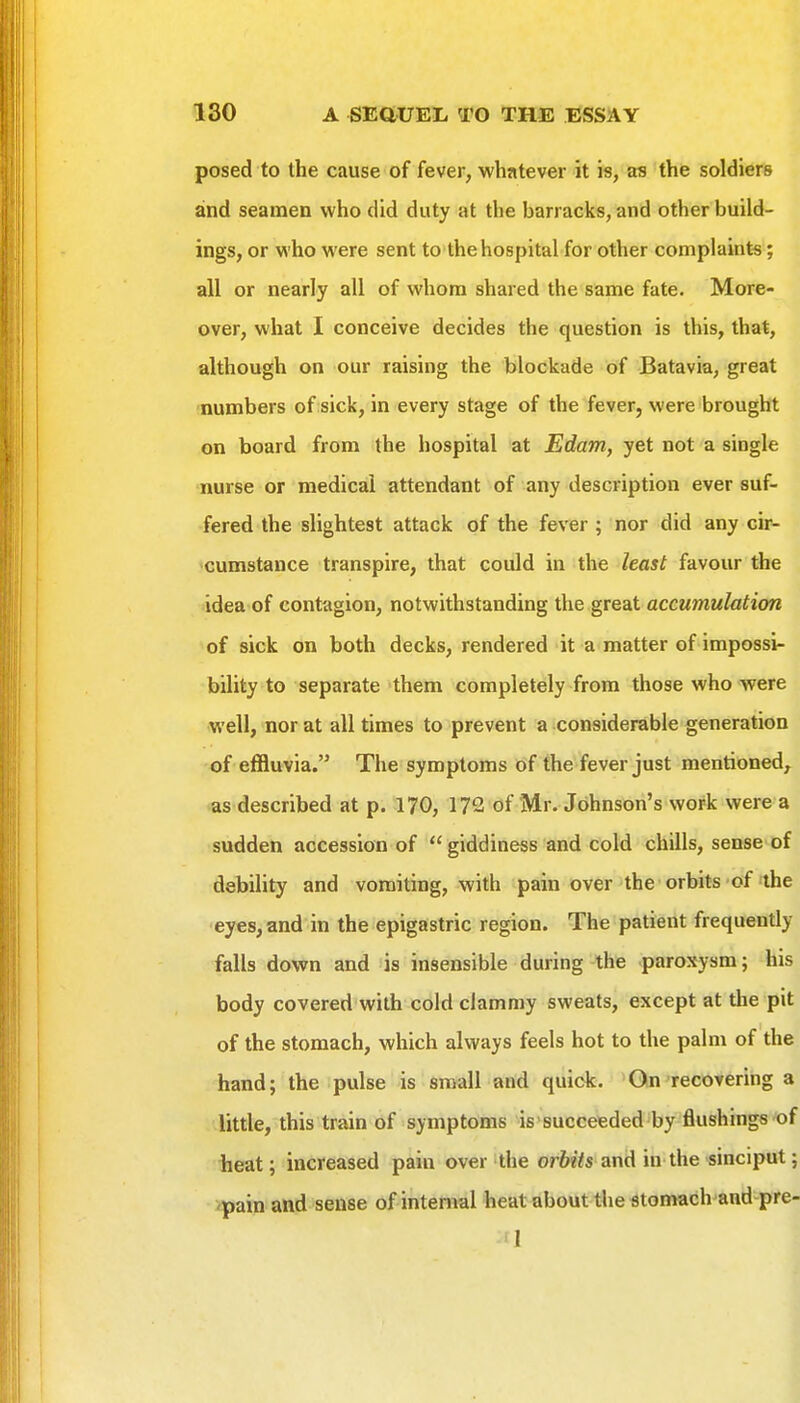 posed to the cause of fever, whatever it is, as the soldiers and seamen who did duty at the barracks, and other build- ings, or who were sent to thehospitalfor other complaints; all or nearly all of whom shared the same fate. More- over, what I conceive decides the question is this, that, although on our raising the blockade of Batavia, great numbers of sick, in every stage of the fever, were brought on board from the hospital at Edam, yet not a single nurse or medical attendant of any description ever suf- fered the slightest attack of the fever ; nor did any cir- >cumstance transpire, that could in the least favour the idea of contagion, notwithstanding the great accumulation of sick on both decks, rendered it a^ matter of impossi- bility to separate them completely from those who were well, nor at all times to prevent a considerable generation of effluvia. The symptoms of the fever just mentioned, as described at p. 170, 172 of Mr. Johnson's work were a sudden accession of  giddiness and cold chills, sense of debility and vomiting, with pain over the orbits of the eyes, and in the epigastric region. The patient frequently falls down and is insensible during the paroxysm; his body covered with cold clammy sweats, except at the pit of the stomach, which always feels hot to the palm of the hand; the pulse is small and qiiick. 'On'recovering a little, this train of symptoms is'succefeded^by flushings'of heat; increased pain over the or6«7s and in the-sinciput; pain and sense of internal heat about the stomach and pre 1