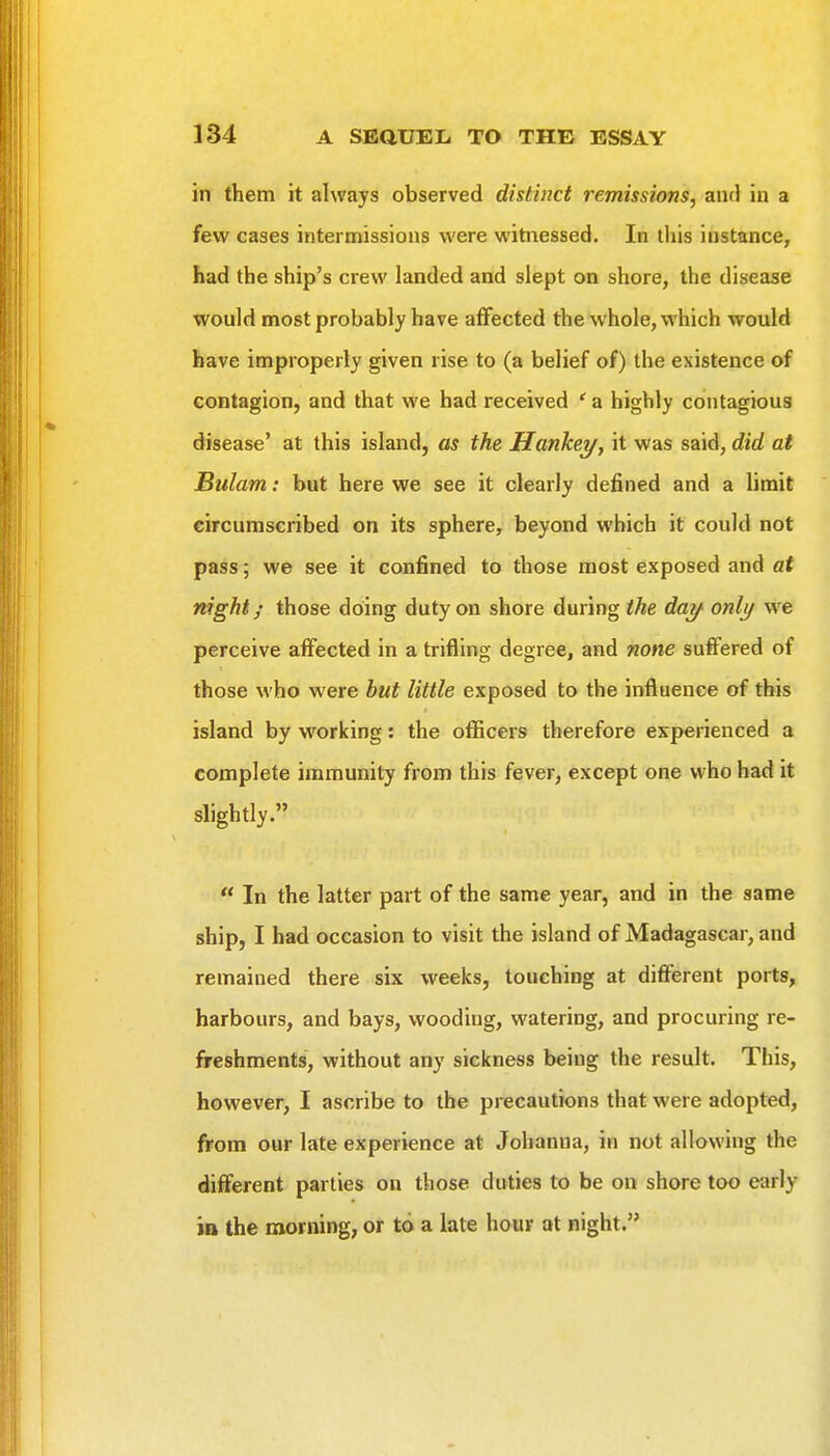 in them it always observed distinct remissions, and in a few cases intermissions were witnessed. In this instance, had the ship's crew landed and slept on shore, the disease would most probably have affected the whole, which would have improperly given rise to (a belief of) the existence of contagion, and that we had received ' a highly contagious disease' at this island, as the Hankey, it was said, did at Bulam: but here we see it clearly defined and a limit circumscribed on its sphere, beyond which it could not pass; we see it confined to those most exposed and at night/ those doing duty on shore during the day only we perceive affected in a trifling degree, and none suffered of those who were hut little exposed to the influence of this island by working: the ofiicers therefore experienced a complete immunity from this fever, except one who had it slightly.  In the latter part of the same year, and in the same ship, I had occasion to visit the island of Madagascar, and remained there six weeks, touching at different ports, harbours, and bays, wooding, watering, and procuring re- freshments, without any sickness being the result. This, however, I ascribe to the precautions that were adopted, from our late experience at Johanna, in not allowing the different parties on those duties to be on shore too early in the morning, or to a late hour at night.