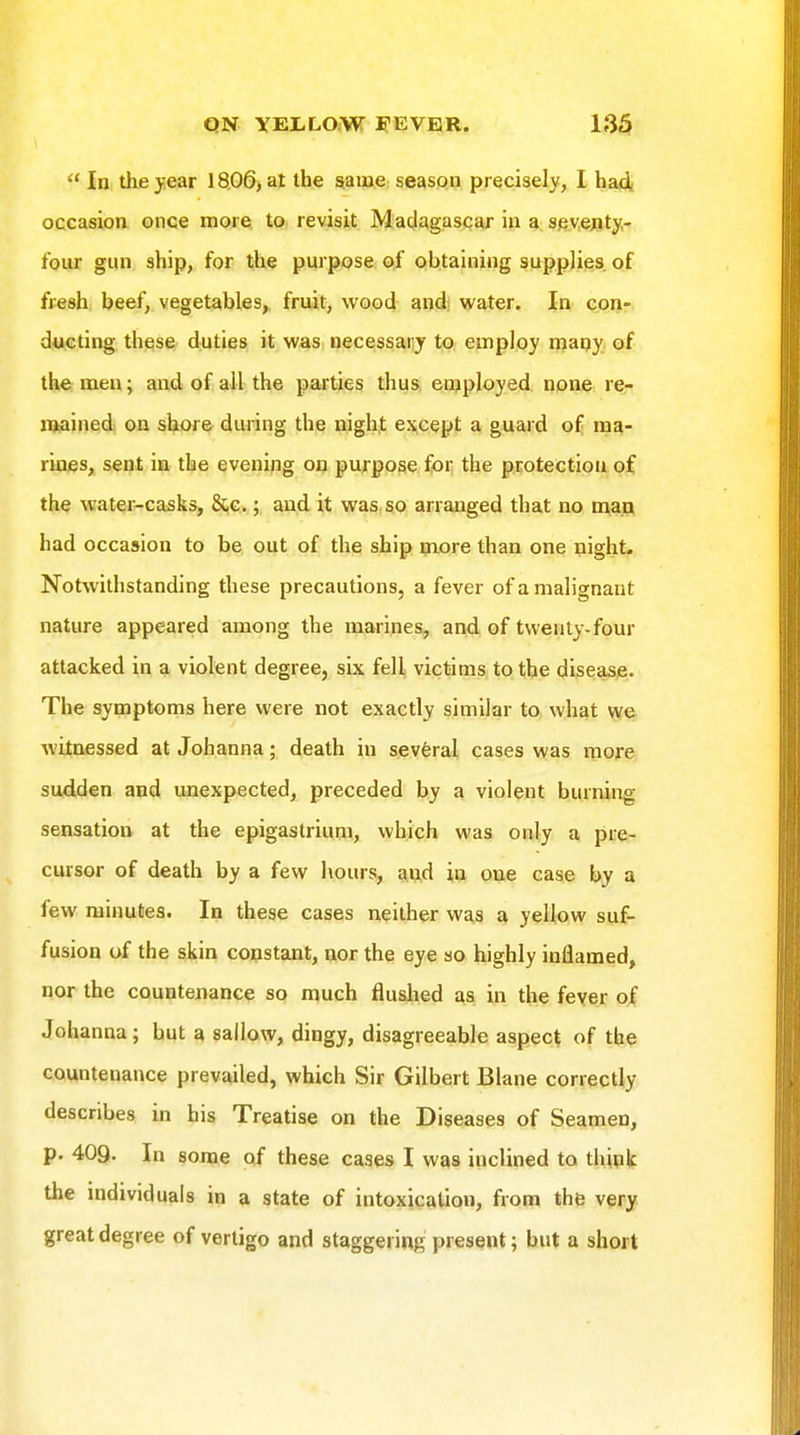  In the year 18.06) at the same season precisely, I ha4i occasion once more to revisit Madagascar in a seventy- four gun ship, for the purpose oi obtaining supplies of fresh, beef, vegetables, fruit, wood andj water. In coii- ducting these duties it was necessaiiy to employ maqy of the men; and of all the parties thus, employed none re- mained on shore during the night except a guard of ma- rines, sent in the evening on purpose for the protection of the water-casks, Sac ; and it was, so arranged that no man had occasion to be out of the ship more than one night. Notwithstanding these precautions, a fever of a malignant nature appeared among the marines, and of twenty-four attacked in a violent degree, six fell victims to the disease. The symptoms here were not exactly similar to what we witnessed at Johanna; death in several cases was more sudden and unexpected, preceded by a violent burning sensation at the epigastrium, which was only a pre- cursor of death by a few hours, and in one case by a few minutes. In these cases neither was a yellow suf- fusion of the skin constant, nor the eye so highly inflamed, nor the countenance so much fluslied as in the fever of Johanna; but a sallow, dingy, disagreeable aspect of the countenance prevailed, which Sir Gilbert Blane correctly describes in his Treatise on the Diseases of Seamen, p. 409. In some of these cases I was inclined to think the individuals in a state of intoxication, from the very great degree of vertigo and staggering present; but a short