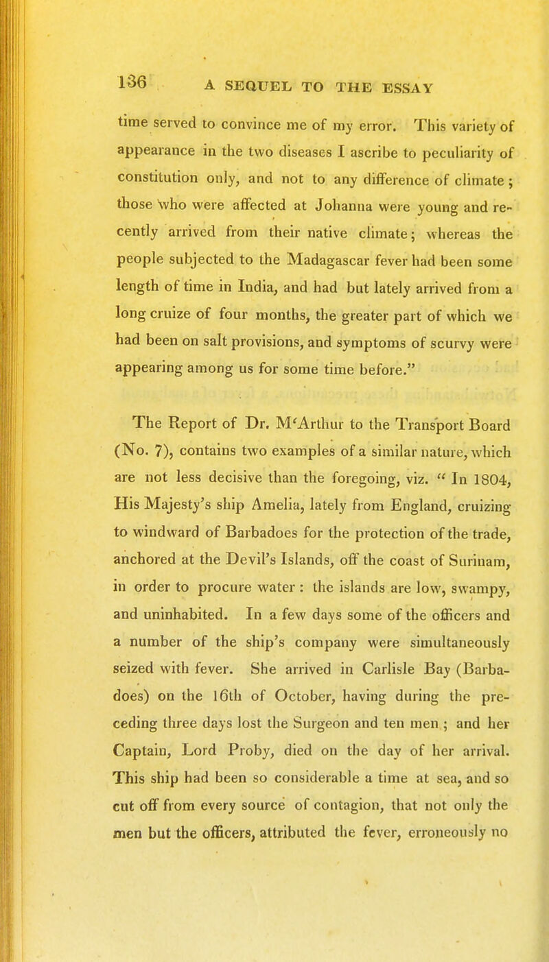 time served to convince me of my error. This variety of appearance in the two diseases I ascribe to peculiarity of constitution only, and not to any difference of climate; those who were affected at Johanna were young and re- cently arrived from their native climate; whereas the people subjected to the Madagascar fever had been some length of time in India, and had but lately arrived from a long cruize of four months, the greater part of which we had been on salt provisions, and symptoms of scurvy were appearing among us for some time before. The Report of Dr. M'Arthur to the Transport Board (No. 7), contains two examples of a similar nature, which are not less decisive than the foregoing, viz.  In 1804, His Majesty's ship Amelia, lately from England, cruizing to windward of Barbadoes for the protection of the trade, anchored at the Devil's Islands, off the coast of Surinam, in order to procure water : the islands are low, swampy, and uninhabited. In a few days some of the officers and a number of the ship's company were simultaneously seized with fever. She arrived in Carlisle Bay (Barba- does) on the 16th of October, having during the pre- ceding three days lost the Surgeon and ten men ; and her Captain, Lord Proby, died on the day of her arrival. This ship had been so considerable a time at sea, and so cut off from every source of contagion, that not only the men but the officers, attributed the fever, erroneously no